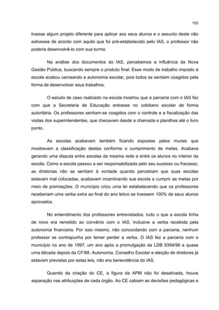 105
tivesse algum projeto diferente para aplicar aos seus alunos e o assunto deste não
estivesse de acordo com aquilo que foi pré-estabelecido pelo IAS, o professor não
poderia desenvolvê-lo com sua turma.
Na análise dos documentos do IAS, percebemos a influência da Nova
Gestão Pública, buscando sempre o produto final. Esse modo de trabalho imposto à
escola acabou cerceando a autonomia escolar, pois todos se sentiam coagidos pela
forma de desenvolver seus trabalhos.
O estudo de caso realizado na escola mostrou que a parceria com o IAS fez
com que a Secretaria de Educação entrasse no cotidiano escolar de forma
autoritária. Os professores sentiam-se coagidos com o controle e a fiscalização das
visitas dos superintendentes, que checavam desde a chamada e planilhas até o livro
ponto.
As escolas acabavam também ficando expostas pelos murais que
mostravam a classificação destas conforme o cumprimento de metas. Acabava
gerando uma disputa entre escolas da mesma rede e entre os alunos no interior da
escola. Como a escola passou a ser responsabilizada pelo seu sucesso ou fracasso,
as diretorias não se sentiam à vontade quando percebiam que suas escolas
estavam mal colocadas, acabavam incentivando sua escola a cumprir as metas por
meio de premiações. O município criou uma lei estabelecendo que os professores
receberiam uma verba extra ao final do ano letivo se tivessem 100% de seus alunos
aprovados.
No entendimento dos professores entrevistados, tudo o que a escola tinha
de novo era remetido ao convênio com o IAS, inclusive a verba recebida pela
autonomia financeira. Por isso mesmo, não concordando com a parceria, nenhum
professor se contrapunha por temer perder a verba. O IAS fez a parceria com o
município no ano de 1997, um ano após a promulgação da LDB 9394/96 e quase
uma década depois da CF/88. Autonomia, Conselho Escolar e eleição de diretores já
estavam previstas por estas leis, não era benevolência do IAS.
Quando da criação do CE, a figura da APM não foi desativada, houve
separação nas atribuições de cada órgão. Ao CE cabiam as decisões pedagógicas e
 