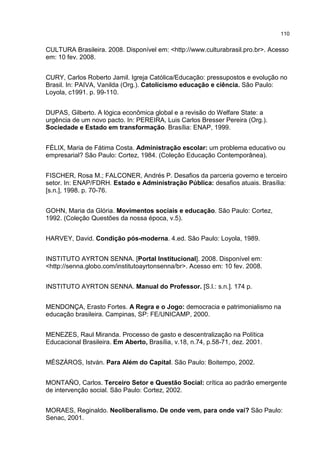 110
CULTURA Brasileira. 2008. Disponível em: <http://www.culturabrasil.pro.br>. Acesso
em: 10 fev. 2008.
CURY, Carlos Roberto Jamil. Igreja Católica/Educação: pressupostos e evolução no
Brasil. In: PAIVA, Vanilda (Org.). Catolicismo educação e ciência. São Paulo:
Loyola, c1991. p. 99-110.
DUPAS, Gilberto. A lógica econômica global e a revisão do Welfare State: a
urgência de um novo pacto. In: PEREIRA, Luis Carlos Bresser Pereira (Org.).
Sociedade e Estado em transformação. Brasília: ENAP, 1999.
FÉLIX, Maria de Fátima Costa. Administração escolar: um problema educativo ou
empresarial? São Paulo: Cortez, 1984. (Coleção Educação Contemporânea).
FISCHER, Rosa M.; FALCONER, Andrés P. Desafios da parceria governo e terceiro
setor. In: ENAP/FDRH. Estado e Administração Pública: desafios atuais. Brasília:
[s.n.], 1998. p. 70-76.
GOHN, Maria da Glória. Movimentos sociais e educação. São Paulo: Cortez,
1992. (Coleção Questões da nossa época, v.5).
HARVEY, David. Condição pós-moderna. 4.ed. São Paulo: Loyola, 1989.
INSTITUTO AYRTON SENNA. [Portal Institucional]. 2008. Disponível em:
<http://senna.globo.com/institutoayrtonsenna/br>. Acesso em: 10 fev. 2008.
INSTITUTO AYRTON SENNA. Manual do Professor. [S.l.: s.n.]. 174 p.
MENDONÇA, Erasto Fortes. A Regra e o Jogo: democracia e patrimonialismo na
educação brasileira. Campinas, SP: FE/UNICAMP, 2000.
MENEZES, Raul Miranda. Processo de gasto e descentralização na Política
Educacional Brasileira. Em Aberto, Brasília, v.18, n.74, p.58-71, dez. 2001.
MÉSZÁROS, István. Para Além do Capital. São Paulo: Boitempo, 2002.
MONTAÑO, Carlos. Terceiro Setor e Questão Social: crítica ao padrão emergente
de intervenção social. São Paulo: Cortez, 2002.
MORAES, Reginaldo. Neoliberalismo. De onde vem, para onde vai? São Paulo:
Senac, 2001.
 
