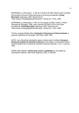 112
SAPIRANGA. Lei Municipal n. 3.180. de 3 de julho de 2003. Dispõe sobre a Gestão
Democrática do Ensino Público Municipal e dá outras providências. [Portal
Municipal]. Sapiranga, 2003. Disponível em:
<http://ceaam.net/spg/legislacao/index.php>. Acesso em: 18 fev. 2008.
SAPIRANGA. Lei Municipal n. 3.455, de 5 de agosto de 2004. Instituiu o Plano
Municipal de Educação - PME, para o período de 2004 a 2014 e dá outras
providências. [Portal Municipal]. Sapiranga, 2004. Disponível em:
<http://ceaam.net/spg/legislacao/index.php>. Acesso em: 10 fev. 2008.
Triviños, Augusto Nibaldo Silva. Introdução à Pesquisa em Ciências Sociais: a
pesquisa qualitativa em educação. São Paulo: Atlas, 1987.
VOIGT, Léo. Elementos introdutórios sobre o terceiro setor no Brasil. Humanas -
Revista do Instituto de Filosofia e Ciências, Porto Alegre: Universidade Federal
do Rio Grande do Sul. Instituto de Filosofia e Ciências humanas, v.16, n.1, jan./jun.
1993.
WOOD, Ellen Meiksins. Democracia contra o capitalismo: a renovação do
materialismo histórico. São Paulo: Boitempo, 2003. p. 205-226.
 