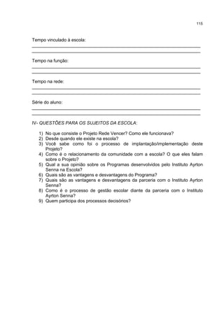 115
Tempo vinculado à escola:
___________________________________________________________________
___________________________________________________________________
Tempo na função:
___________________________________________________________________
___________________________________________________________________
Tempo na rede:
___________________________________________________________________
___________________________________________________________________
Série do aluno:
___________________________________________________________________
___________________________________________________________________
IV- QUESTÕES PARA OS SUJEITOS DA ESCOLA:
1) No que consiste o Projeto Rede Vencer? Como ele funcionava?
2) Desde quando ele existe na escola?
3) Você sabe como foi o processo de implantação/implementação deste
Projeto?
4) Como é o relacionamento da comunidade com a escola? O que eles falam
sobre o Projeto?
5) Qual a sua opinião sobre os Programas desenvolvidos pelo Instituto Ayrton
Senna na Escola?
6) Quais são as vantagens e desvantagens do Programa?
7) Quais são as vantagens e desvantagens da parceria com o Instituto Ayrton
Senna?
8) Como é o processo de gestão escolar diante da parceria com o Instituto
Ayrton Senna?
9) Quem participa dos processos decisórios?
 