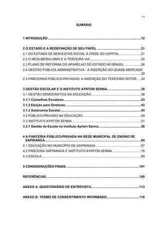 11
SUMÁRIO
1 INTRODUÇÃO .......................................................................................................12
2 O ESTADO E A REDEFINIÇÃO DE SEU PAPEL.................................................21
2.1 DO ESTADO DE BEM-ESTAR SOCIAL À CRISE DO CAPITAL........................21
2.2 O NEOLIBERALISMO E A TERCEIRA VIA ........................................................24
2.3 PLANO DE REFORMA DO APARELHO DO ESTADO NO BRASIL ..................26
2.4 GESTÃO PÚBLICA ADMINISTRATIVA - A INSERÇÃO DO QUASE-MERCADO
..............................................................................................................................29
2.5 PARCERIAS PÚBLICO-PRIVADAS: A INSERÇÃO DO TERCEIRO SETOR.....34
3 GESTÃO ESCOLAR E O INSTITUTO AYRTON SENNA .....................................38
3.1 GESTÃO DEMOCRÁTICA DA EDUCAÇÃO.......................................................38
3.1.1 Conselhos Escolares .....................................................................................43
3.1.2 Eleição para Diretores....................................................................................43
3.1.3 Autonomia Escolar.........................................................................................45
3.2 PÚBLICO-PRIVADO NA EDUCAÇÃO ................................................................49
3.3 INSTITUTO AYRTON SENNA ............................................................................51
3.3.1 Gestão da Escola no Instituto Ayrton Senna...............................................56
4 A PARCERIA PÚBLICO-PRIVADA NA REDE MUNICIPAL DE ENSINO DE
SAPIRANGA..........................................................................................................65
4.1 EDUCAÇÃO NO MUNICÍPIO DE SAPIRANGA..................................................67
4.2 PARCERIA SAPIRANGA E INSTITUTO AYRTON SENNA................................76
4.3 ESCOLA..............................................................................................................90
5 CONSIDERAÇÕES FINAIS.................................................................................101
REFERÊNCIAS.......................................................................................................108
ANEXO A: QUESTIONÁRIO DE ENTREVISTA.....................................................113
ANEXO B: TERMO DE CONSENTIMENTO INFORMADO....................................116
 