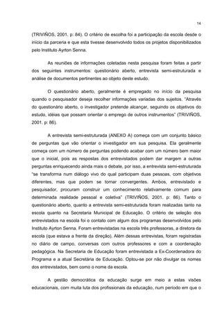 14
(TRIVIÑOS, 2001. p: 84). O critério de escolha foi a participação da escola desde o
início da parceria e que esta tivesse desenvolvido todos os projetos disponibilizados
pelo Instituto Ayrton Senna.
As reuniões de informações coletadas nesta pesquisa foram feitas a partir
dos seguintes instrumentos: questionário aberto, entrevista semi-estruturada e
análise de documentos pertinentes ao objeto deste estudo.
O questionário aberto, geralmente é empregado no início da pesquisa
quando o pesquisador deseja recolher informações variadas dos sujeitos. “Através
do questionário aberto, o investigador pretende alcançar, seguindo os objetivos do
estudo, idéias que possam orientar o emprego de outros instrumentos” (TRIVIÑOS,
2001. p: 86).
A entrevista semi-estruturada (ANEXO A) começa com um conjunto básico
de perguntas que vão orientar o investigador em sua pesquisa. Ela geralmente
começa com um número de perguntas podendo acabar com um número bem maior
que o inicial, pois as respostas dos entrevistados podem dar margem a outras
perguntas enriquecendo ainda mais o debate, por isso, a entrevista semi-estruturada
“se transforma num diálogo vivo do qual participam duas pessoas, com objetivos
diferentes, mas que podem se tornar convergentes. Ambos, entrevistado e
pesquisador, procuram construir um conhecimento relativamente comum para
determinada realidade pessoal e coletiva” (TRIVIÑOS, 2001. p: 86). Tanto o
questionário aberto, quanto a entrevista semi-estruturada foram realizadas tanto na
escola quanto na Secretaria Municipal de Educação. O critério de seleção dos
entrevistados na escola foi o contato com algum dos programas desenvolvidos pelo
Instituto Ayrton Senna. Foram entrevistadas na escola três professoras, a diretora da
escola (que estava a frente da direção). Além dessas entrevistas, foram registradas
no diário de campo, conversas com outros professores e com a coordenação
pedagógica. Na Secretaria de Educação foram entrevistada a Ex-Coordenadora do
Programa e a atual Secretária de Educação. Optou-se por não divulgar os nomes
dos entrevistados, bem como o nome da escola.
A gestão democrática da educação surge em meio a estas visões
educacionais, com muita luta dos profissionais da educação, num período em que o
 