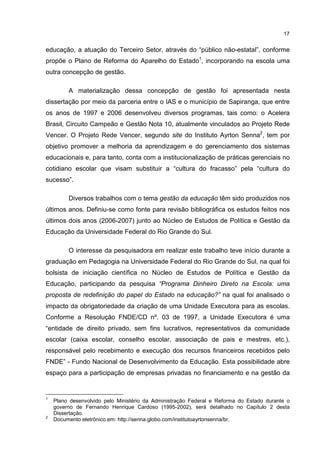 17
educação, a atuação do Terceiro Setor, através do “público não-estatal”, conforme
propõe o Plano de Reforma do Aparelho do Estado1
, incorporando na escola uma
outra concepção de gestão.
A materialização dessa concepção de gestão foi apresentada nesta
dissertação por meio da parceria entre o IAS e o município de Sapiranga, que entre
os anos de 1997 e 2006 desenvolveu diversos programas, tais como: o Acelera
Brasil, Circuito Campeão e Gestão Nota 10, atualmente vinculados ao Projeto Rede
Vencer. O Projeto Rede Vencer, segundo site do Instituto Ayrton Senna2
, tem por
objetivo promover a melhoria da aprendizagem e do gerenciamento dos sistemas
educacionais e, para tanto, conta com a institucionalização de práticas gerenciais no
cotidiano escolar que visam substituir a “cultura do fracasso” pela “cultura do
sucesso”.
Diversos trabalhos com o tema gestão da educação têm sido produzidos nos
últimos anos. Definiu-se como fonte para revisão bibliográfica os estudos feitos nos
últimos dois anos (2006-2007) junto ao Núcleo de Estudos de Política e Gestão da
Educação da Universidade Federal do Rio Grande do Sul.
O interesse da pesquisadora em realizar este trabalho teve início durante a
graduação em Pedagogia na Universidade Federal do Rio Grande do Sul, na qual foi
bolsista de iniciação científica no Núcleo de Estudos de Política e Gestão da
Educação, participando da pesquisa “Programa Dinheiro Direto na Escola: uma
proposta de redefinição do papel do Estado na educação?” na qual foi analisado o
impacto da obrigatoriedade da criação de uma Unidade Executora para as escolas.
Conforme a Resolução FNDE/CD nº. 03 de 1997, a Unidade Executora é uma
“entidade de direito privado, sem fins lucrativos, representativos da comunidade
escolar (caixa escolar, conselho escolar, associação de pais e mestres, etc.),
responsável pelo recebimento e execução dos recursos financeiros recebidos pelo
FNDE” - Fundo Nacional de Desenvolvimento da Educação. Esta possibilidade abre
espaço para a participação de empresas privadas no financiamento e na gestão da
1
Plano desenvolvido pelo Ministério da Administração Federal e Reforma do Estado durante o
governo de Fernando Henrique Cardoso (1995-2002), será detalhado no Capítulo 2 desta
Dissertação.
2
Documento eletrônico em: http://senna.globo.com/institutoayrtonsenna/br.
 