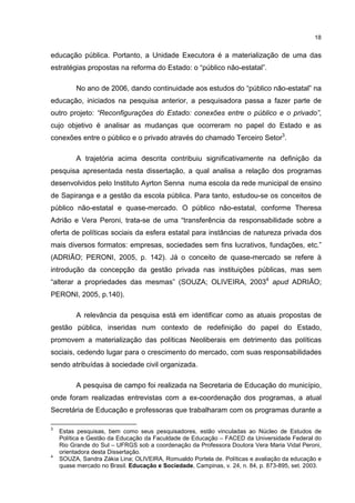 18
educação pública. Portanto, a Unidade Executora é a materialização de uma das
estratégias propostas na reforma do Estado: o “público não-estatal”.
No ano de 2006, dando continuidade aos estudos do “público não-estatal” na
educação, iniciados na pesquisa anterior, a pesquisadora passa a fazer parte de
outro projeto: “Reconfigurações do Estado: conexões entre o público e o privado”,
cujo objetivo é analisar as mudanças que ocorreram no papel do Estado e as
conexões entre o público e o privado através do chamado Terceiro Setor3
.
A trajetória acima descrita contribuiu significativamente na definição da
pesquisa apresentada nesta dissertação, a qual analisa a relação dos programas
desenvolvidos pelo Instituto Ayrton Senna numa escola da rede municipal de ensino
de Sapiranga e a gestão da escola pública. Para tanto, estudou-se os conceitos de
público não-estatal e quase-mercado. O público não-estatal, conforme Theresa
Adrião e Vera Peroni, trata-se de uma “transferência da responsabilidade sobre a
oferta de políticas sociais da esfera estatal para instâncias de natureza privada dos
mais diversos formatos: empresas, sociedades sem fins lucrativos, fundações, etc.”
(ADRIÃO; PERONI, 2005, p. 142). Já o conceito de quase-mercado se refere à
introdução da concepção da gestão privada nas instituições públicas, mas sem
“alterar a propriedades das mesmas” (SOUZA; OLIVEIRA, 20034
apud ADRIÃO;
PERONI, 2005, p.140).
A relevância da pesquisa está em identificar como as atuais propostas de
gestão pública, inseridas num contexto de redefinição do papel do Estado,
promovem a materialização das políticas Neoliberais em detrimento das políticas
sociais, cedendo lugar para o crescimento do mercado, com suas responsabilidades
sendo atribuídas à sociedade civil organizada.
A pesquisa de campo foi realizada na Secretaria de Educação do município,
onde foram realizadas entrevistas com a ex-coordenação dos programas, a atual
Secretária de Educação e professoras que trabalharam com os programas durante a
3
Estas pesquisas, bem como seus pesquisadores, estão vinculadas ao Núcleo de Estudos de
Política e Gestão da Educação da Faculdade de Educação – FACED da Universidade Federal do
Rio Grande do Sul – UFRGS sob a coordenação da Professora Doutora Vera Maria Vidal Peroni,
orientadora desta Dissertação.
4
SOUZA, Sandra Zákia Lina; OLIVEIRA, Romualdo Portela de. Políticas e avaliação da educação e
quase mercado no Brasil. Educação e Sociedade, Campinas, v. 24, n. 84, p. 873-895, set. 2003.
 
