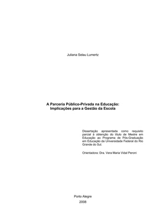 Juliana Selau Lumertz
A Parceria Público-Privada na Educação:
Implicações para a Gestão da Escola
Dissertação apresentada como requisito
parcial à obtenção do título de Mestre em
Educação ao Programa de Pós-Graduação
em Educação da Universidade Federal do Rio
Grande do Sul.
Orientadora: Dra. Vera Maria Vidal Peroni
Porto Alegre
2008
 