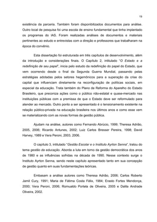 19
existência da parceria. Também foram disponibilizados documentos para análise.
Outro local de pesquisa foi uma escola de ensino fundamental que tinha implantado
os programas do IAS. Foram realizadas análises de documentos e materiais
pertinentes ao estudo e entrevistas com a direção e professores que trabalharam na
época do convênio.
Esta dissertação foi estruturada em três capítulos de desenvolvimento, além
da introdução e considerações finais. O Capítulo 2, intitulado “O Estado e a
redefinição de seu papel”, inicia pelo estudo da redefinição do papel do Estado, que
vem ocorrendo desde o final da Segunda Guerra Mundial, passando pelas
estratégias adotadas pelos setores hegemônicos para a superação da crise do
capital que influenciam diretamente na reconfiguração de políticas sociais, em
especial da educação. Trata também do Plano de Reforma do Aparelho do Estado
Brasileiro, que preconiza ações como o público não-estatal e quase-mercado nas
instituições públicas com a premissa de que o Estado deve ser reformulado para
atender ao mercado. Outro ponto a ser apresentado é o tensionamento existente na
relação público-privada na educação brasileira nos últimos anos e como esse vem
se materializando com as novas formas de gestão pública.
Ajudam na análise, autores como Fernando Abrúcio, 1999; Theresa Adrião,
2005, 2006; Ricardo Antunes, 2002; Luiz Carlos Bresser Pereira, 1998; David
Harvey, 1989 e Vera Peroni, 2003, 2006.
O capítulo 3, intitulado “Gestão Escolar e o Instituto Ayrton Senna”, tratou do
tema gestão da educação. Aborda a luta em torno da gestão democrática dos anos
de 1980 e as influências sofridas na década de 1990. Nesse contexto surge o
Instituto Ayrton Senna, sendo neste capítulo apresentado tanto em sua concepção
de gestão quanto em suas fundamentações teóricas.
Embasam a análise autores como Theresa Adrião, 2006; Carlos Roberto
Jamil Cury, 1991; Maria de Fátima Costa Félix, 1984; Erasto Fortes Mendonça,
2000; Vera Peroni, 2006; Romualdo Portela de Oliveira, 2005 e Dalila Andrade
Oliveira, 2002.
 