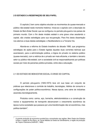 21
2 O ESTADO E A REDEFINIÇÃO DE SEU PAPEL
O capítulo 2 tem como objetivo elucidar os movimentos do quase-mercado e
público não-estatal neste momento histórico. Inicia-se o capítulo com a descrição do
Estado de Bem-Estar Social, que se configurou no período pós-guerra nos países de
primeiro mundo. Com o fim deste modelo estatal e uma grave crise assolando o
capital, são criadas estratégias para sua recuperação. Para fins desta dissertação
nos atemos a duas destas estratégias: o Neoliberalismo e a Terceira Via.
Aborda-se a reforma do Estado brasileiro da década 1990, que programou
estratégias de ações para o Estado ligadas àquelas duas correntes teóricas que
acarretaram, para a administração pública, a lógica do privado no sistema público
(quase-mercado), com a retórica de o privado ser mais eficiente, e também o terceiro
setor ou público não-estatal, com a sociedade civil se responsabilizando por políticas
sociais por meio de parcerias público-privadas, entre elas a educação.
2.1 DO ESTADO DE BEM-ESTAR SOCIAL À CRISE DO CAPITAL
O período pós-guerra (1945-1973) teve em sua base um conjunto de
práticas que relacionava o controle de trabalho, tecnologias, hábitos de consumo e
configurações de poder político-econômico. Nessa época, uma série de indústrias
ascendeu tecnologicamente.
Produtos como: carros, aço, borracha, eletrodomésticos e a construção de
navios e equipamentos de transporte alavancaram o crescimento econômico da
época numa sociedade que passava por uma transformação não só econômica, mas
política também1
.
1
A grande produção da economia mundial ficou concentrada nas regiões: Meio Oeste dos Estados
Unidos, a região do Rur-Reno, as Terras Médias do Oeste da Grã-Bretanha, a região de produção
de Tóquio-Yokohama (HARVEY, 1989).
 