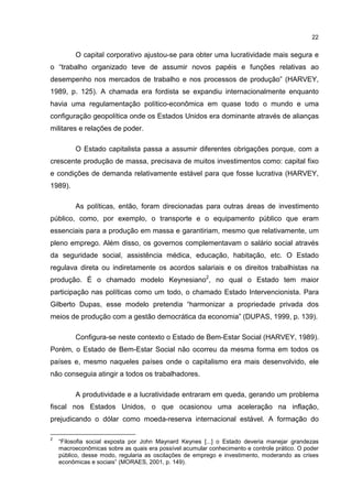 22
O capital corporativo ajustou-se para obter uma lucratividade mais segura e
o “trabalho organizado teve de assumir novos papéis e funções relativas ao
desempenho nos mercados de trabalho e nos processos de produção” (HARVEY,
1989, p. 125). A chamada era fordista se expandiu internacionalmente enquanto
havia uma regulamentação político-econômica em quase todo o mundo e uma
configuração geopolítica onde os Estados Unidos era dominante através de alianças
militares e relações de poder.
O Estado capitalista passa a assumir diferentes obrigações porque, com a
crescente produção de massa, precisava de muitos investimentos como: capital fixo
e condições de demanda relativamente estável para que fosse lucrativa (HARVEY,
1989).
As políticas, então, foram direcionadas para outras áreas de investimento
público, como, por exemplo, o transporte e o equipamento público que eram
essenciais para a produção em massa e garantiriam, mesmo que relativamente, um
pleno emprego. Além disso, os governos complementavam o salário social através
da seguridade social, assistência médica, educação, habitação, etc. O Estado
regulava direta ou indiretamente os acordos salariais e os direitos trabalhistas na
produção. É o chamado modelo Keynesiano2
, no qual o Estado tem maior
participação nas políticas como um todo, o chamado Estado Intervencionista. Para
Gilberto Dupas, esse modelo pretendia “harmonizar a propriedade privada dos
meios de produção com a gestão democrática da economia” (DUPAS, 1999, p. 139).
Configura-se neste contexto o Estado de Bem-Estar Social (HARVEY, 1989).
Porém, o Estado de Bem-Estar Social não ocorreu da mesma forma em todos os
países e, mesmo naqueles países onde o capitalismo era mais desenvolvido, ele
não conseguia atingir a todos os trabalhadores.
A produtividade e a lucratividade entraram em queda, gerando um problema
fiscal nos Estados Unidos, o que ocasionou uma aceleração na inflação,
prejudicando o dólar como moeda-reserva internacional estável. A formação do
2
“Filosofia social exposta por John Maynard Keynes [...] o Estado deveria manejar grandezas
macroeconômicas sobre as quais era possível acumular conhecimento e controle prático. O poder
público, desse modo, regularia as oscilações de emprego e investimento, moderando as crises
econômicas e sociais” (MORAES, 2001, p. 149).
 