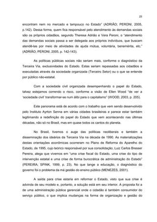 25
encontram nem no mercado e tampouco no Estado” (ADRIÃO; PERONI, 2005,
p.142). Dessa forma, quem fica responsável pelo atendimento às demandas sociais
são os próprios cidadãos, segundo Theresa Adrião e Vera Peroni, o “atendimento
das demandas sociais passa a ser delegada aos próprios indivíduos, que buscam
atendê-las por meio de atividades de ajuda mútua, voluntária, benemérita, etc.”
(ADRIÃO; PERONI, 2005, p. 142-143).
As políticas públicas sociais não seriam mais, conforme o diagnóstico da
Terceira Via, exclusividades do Estado. Estas seriam repassadas aos cidadãos e
executadas através da sociedade organizada (Terceiro Setor) ou o que se entende
por público não-estatal.
Com a sociedade civil organizada desempenhando o papel do Estado,
talvez estejamos correndo o risco, conforme a visão de Ellen Wood “de ver a
‘sociedade civil’ transformar-se num álibi para o capitalismo” (WOOD, 2003, p. 205).
Este panorama está de acordo com o trabalho que vem sendo desenvolvido
pelo Instituto Ayrton Senna em várias cidades brasileiras e parece estar também
legitimando a redefinição do papel do Estado que vem acontecendo nas últimas
décadas, não só no Brasil, mas em quase todos os cantos do planeta.
No Brasil, tivemos o auge das políticas neoliberais e também a
disseminação dos ideários da Terceira Via na década de 1990. As materializações
destas orientações econômicas ocorreram no Plano de Reforma do Aparelho do
Estado, de 1995, cujo teórico responsável por sua consolidação, Luiz Carlos Bresser
Pereira, alega que vivemos em “uma crise fiscal do Estado, uma crise do tipo de
intervenção estatal e uma crise de forma burocrática de administração do Estado”
(PEREIRA; SPINK, 1999, p. 23). No que tange a educação, o diagnóstico do
governo foi o problema da má gestão do ensino público (MENEZES, 2001).
A saída para crise estaria em reformar o Estado, visto que sua crise é
advinda de seu modelo e, portanto, a solução está em seu interior. A proposta foi a
de uma administração pública gerencial onde o cidadão é também consumidor do
serviço público, o que implica mudanças na forma de organização e gestão do
 