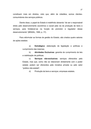 27
constituem mais em direitos, visto que, além de cidadãos, somos clientes-
consumidores dos serviços públicos.
Diante disso, o papel do Estado é redefinido deixando “de ser o responsável
direto pelo desenvolvimento econômico e social pela via da produção de bens e
serviços, para fortalecer-se na função de promotor e regulador desse
desenvolvimento” (BRASIL, 1995, p. 17).
Para reformular as formas de gestão do Estado, são criados quatro setores
de ações estatais:
a) Estratégico: elaboração de legislação e políticas e
cumprimento das mesmas;
b) Atividades Exclusivas: garantia de cumprimento de leis
e viabilização de políticas;
c) Serviços não-exclusivos: serviços oferecidos pelo
Estado, mas que, como não se relacionam diretamente com o poder
estatal, podem ser oferecidos pela iniciativa privada ou pelo setor
“público não-estatal”;
d) Produção de bens e serviços: empresas estatais.
 
