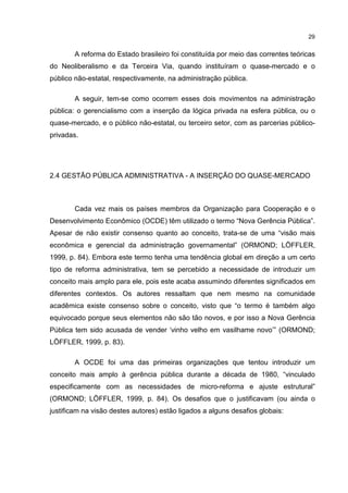 29
A reforma do Estado brasileiro foi constituída por meio das correntes teóricas
do Neoliberalismo e da Terceira Via, quando instituíram o quase-mercado e o
público não-estatal, respectivamente, na administração pública.
A seguir, tem-se como ocorrem esses dois movimentos na administração
pública: o gerencialismo com a inserção da lógica privada na esfera pública, ou o
quase-mercado, e o público não-estatal, ou terceiro setor, com as parcerias público-
privadas.
2.4 GESTÃO PÚBLICA ADMINISTRATIVA - A INSERÇÃO DO QUASE-MERCADO
Cada vez mais os países membros da Organização para Cooperação e o
Desenvolvimento Econômico (OCDE) têm utilizado o termo “Nova Gerência Pública”.
Apesar de não existir consenso quanto ao conceito, trata-se de uma “visão mais
econômica e gerencial da administração governamental” (ORMOND; LÖFFLER,
1999, p. 84). Embora este termo tenha uma tendência global em direção a um certo
tipo de reforma administrativa, tem se percebido a necessidade de introduzir um
conceito mais amplo para ele, pois este acaba assumindo diferentes significados em
diferentes contextos. Os autores ressaltam que nem mesmo na comunidade
acadêmica existe consenso sobre o conceito, visto que “o termo é também algo
equivocado porque seus elementos não são tão novos, e por isso a Nova Gerência
Pública tem sido acusada de vender ‘vinho velho em vasilhame novo’” (ORMOND;
LÖFFLER, 1999, p. 83).
A OCDE foi uma das primeiras organizações que tentou introduzir um
conceito mais amplo à gerência pública durante a década de 1980, “vinculado
especificamente com as necessidades de micro-reforma e ajuste estrutural”
(ORMOND; LÖFFLER, 1999, p. 84). Os desafios que o justificavam (ou ainda o
justificam na visão destes autores) estão ligados a alguns desafios globais:
 