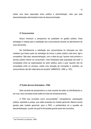 33
existe uma clara separação entre política e administração, visto que esta
descentralização administrativa trata da desconcentração.
2º Consumerism
Busca introduzir a perspectiva da qualidade na gestão pública. Essa
estratégia é voltada para a satisfação dos consumidores através do atendimento de
suas demandas.
Na Grã-Bretanha a satisfação dos consumidores foi reforçada por três
medidas que fazem parte da estratégia de tornar o poder público mais leve, ágil e
competitivo. São elas: descentralização, com a idéia de que “quanto mais próximo o
serviço público estiver do consumidor, mais fiscalizado pela população ele será” a
competição entre as organizações do setor público; para a qual “quando não há
competição entre os serviços, existe uma situação de monopólio e, portanto, os
consumidores não têm alternativa de escolha” (ABRÚCIO, 1999, p. 187).
3º Public Service Orientation - PSO
Esta corrente de pensamento é a mais recente de todas na Grã-Bretanha e,
por isso, seus conceitos ainda estão em fase de amadurecimento.
A PSO traz conceitos como accountability3
, transparência, participação
política, eqüidade e justiça, que estão ausentes do modelo gerencial. Mesmo sendo
gerado pelo modelo gerencial, para a PSO, a problemática foi a questão da
descentralização, a partir da qual foi formulada grande parte dos conceitos.
3
Ver Fernando Luiz Abrúcio, 1999.
 