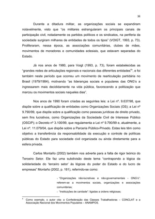 36
Durante a ditadura militar, as organizações sociais se expandiram
notavelmente, visto que “os militares estrangularam os principais canais de
participação civil, notadamente os partidos políticos e os sindicatos, na periferia da
sociedade surgiram milhares de entidades de todos os tipos” (VOIGT, 1993, p. 73).
Proliferaram, nessa época, as associações comunitárias, clubes de mães,
movimentos de moradores e comunidades eclesiais, que estavam separadas do
Estado.
Já nos anos de 1980, para Voigt (1993, p. 73), foram estabelecidas as
“grandes redes de articulações regionais e nacionais das diferentes entidades4
”, e foi
também neste período que ocorreu um movimento de rearticulação partidária no
Brasil (1979/1984), motivando “as lideranças sociais e populares das ONG’s a
ingressarem mais decididamente na vida pública, favorecendo a politização que
marcou os movimentos sociais naqueles dias”.
Nos anos de 1990 foram criadas as seguintes leis: a Lei nº. 9.637/98, que
dispõe sobre a qualificação de entidades como Organizações Sociais (OS); a Lei nº
9.790/99, que dispõe sobre a qualificação como pessoas jurídicas de direito privado,
sem fins lucrativos, como Organizações da Sociedade Civil de Interesse Público
(OSCIP); o Decreto nº 3.100/99, que regulamenta a Lei nº 9.790/99 e, atualmente, a
Lei nº. 11.079/04, que dispõe sobre a Parceria Público-Privado. Estas leis têm como
objetivo a transferência da responsabilidade da execução e controle de políticas
públicas do Estado para sociedade civil organizada ou ainda diretamente para a
esfera privada.
Carlos Montaño (2002) também nos adverte para a falta de rigor teórico do
Terceiro Setor. Ele faz uma subdivisão deste tema “contrapondo a lógica da
solidariedade do ‘terceiro setor’ às lógicas do poder do Estado e do lucro de
empresas” Montaño (2002, p. 181), referindo-se como:
- “Organizações não-lucrativas e não-governamentais - ONG’s”:
referem-se a movimentos sociais, organizações e associações
comunitárias;
- “Instituições de caridade”: ligadas a ordens religiosas;
4
Como exemplo, o autor cita: a Confederação das Classes Trabalhadoras – CONCLAT e a
Associação Nacional dos Movimentos Populares – ANAMPOS.
 