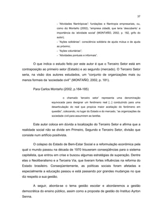 37
- “Atividades filantrópicas”: fundações e filantropia empresariais, ou,
como diz Montaño (2002), “empresa cidadã, que teria ‘descoberto’ a
importância da ‘atividade social’ (MONTAÑO, 2002, p. 182, grifo do
autor);
- “Ações solidárias”: consciência solidária de ajuda mútua e de ajuda
ao próximo;
- “Ações voluntárias”;
- “Atividades pontuais e informais”.
O que indica o estudo feito por este autor é que o Terceiro Setor está em
contraposição ao primeiro setor (Estado) e ao segundo (mercado). O Terceiro Setor
seria, na visão dos autores estudados, um “conjunto de organizações mais ou
menos formais da ‘sociedade civil’” (MONTAÑO, 2002, p. 181).
Para Carlos Montaño (2002, p.184-185)
o chamado ‘terceiro setor’ representa uma denominação
equivocada para designar um fenômeno real [...] conduzindo para uma
desarticulação do real que propicia maior aceitação do fenômeno em
questão”, colocando, no lugar do Estado e do mercado, “as organizações da
sociedade civil para assumirem as tarefas.
Este autor coloca em dúvida a localização do Terceiro Setor e afirma que a
realidade social não se divide em Primeiro, Segundo e Terceiro Setor, divisão que
consiste num artifício positivista.
O colapso do Estado de Bem-Estar Social e a reformulação econômica pela
qual o mundo passou na década de 1970 trouxeram conseqüências para o sistema
capitalista, que entrou em crise e buscou algumas estratégias de superação. Dentre
elas o Neoliberalismo e a Terceira Via, que tiveram fortes influências na reforma do
Estado brasileiro. Conseqüentemente, as políticas sociais foram afetadas e
especialmente a educação passou e está passando por grandes mudanças no que
diz respeito a sua gestão.
A seguir, aborda-se o tema gestão escolar e abordaremos a gestão
democrática do ensino público, assim como a proposta de gestão do Instituo Ayrton
Senna.
 