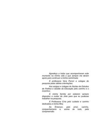 Agradeço a todos que acompanharam este
momento na minha vida e que sempre me deram
apoio para continuar a minha caminhada:
À professora Vera Peroni e colegas de
pesquisa pelas sábias orientações;
Aos amigos e colegas do Núcleo de Estudos
de Política e Gestão da Educação pelo carinho e o
incentivo;
À minha família por estarem sempre
dispostos a cuidar da Júlia para que eu pudesse
trabalhar na pesquisa;
À Professora Círia pelo cuidado e carinho
dedicados à minha filha;
Ao Émerson, pelo amor, carinho,
companheirismo e, acima de tudo, pela
compreensão.
 