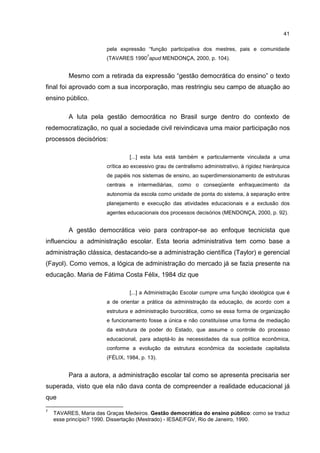 41
pela expressão “função participativa dos mestres, pais e comunidade
(TAVARES 1990
7
apud MENDONÇA, 2000, p. 104).
Mesmo com a retirada da expressão “gestão democrática do ensino” o texto
final foi aprovado com a sua incorporação, mas restringiu seu campo de atuação ao
ensino público.
A luta pela gestão democrática no Brasil surge dentro do contexto de
redemocratização, no qual a sociedade civil reivindicava uma maior participação nos
processos decisórios:
[...] esta luta está também e particularmente vinculada a uma
crítica ao excessivo grau de centralismo administrativo, à rigidez hierárquica
de papéis nos sistemas de ensino, ao superdimensionamento de estruturas
centrais e intermediárias, como o conseqüente enfraquecimento da
autonomia da escola como unidade de ponta do sistema, à separação entre
planejamento e execução das atividades educacionais e a exclusão dos
agentes educacionais dos processos decisórios (MENDONÇA, 2000, p. 92).
A gestão democrática veio para contrapor-se ao enfoque tecnicista que
influenciou a administração escolar. Esta teoria administrativa tem como base a
administração clássica, destacando-se a administração científica (Taylor) e gerencial
(Fayol). Como vemos, a lógica de administração do mercado já se fazia presente na
educação. Maria de Fátima Costa Félix, 1984 diz que
[...] a Administração Escolar cumpre uma função ideológica que é
a de orientar a prática da administração da educação, de acordo com a
estrutura e administração burocrática, como se essa forma de organização
e funcionamento fosse a única e não constituísse uma forma de mediação
da estrutura de poder do Estado, que assume o controle do processo
educacional, para adaptá-lo às necessidades da sua política econômica,
conforme a evolução da estrutura econômica da sociedade capitalista
(FÉLIX, 1984, p. 13).
Para a autora, a administração escolar tal como se apresenta precisaria ser
superada, visto que ela não dava conta de compreender a realidade educacional já
que
7
TAVARES, Maria das Graças Medeiros. Gestão democrática do ensino público: como se traduz
esse princípio? 1990. Dissertação (Mestrado) - IESAE/FGV, Rio de Janeiro, 1990.
 