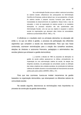 42
Se a administração Escolar procura validar a estrutura burocrática
do sistema escolar, utilizando-se dos pressupostos da Administração
Científica de Empresas, pode-se deduzir que, na sua perspectiva, a função
do sistema escolar é preparar recursos humanos para atender as
necessidades do desenvolvimento do capitalismo. Desse modo, o tipo de
educação, o modo de organização do sistema escolar e os resultados
alcançados no processo educativo não são questionados pela
Administração Escolar, uma vez que seu objetivo é equiparar o sistema
escolar às organizações que alcançam altos índices de racionalidade,
eficiência e produtividade (FÉLIX, 1984, p. 15).
A eficiência e o resultado eram os principais elementos na educação até
então e, no que se refere à gestão, o processo de participação dos diferentes
segmentos que compõem a escola era desconsiderado. Para que isso fosse
contornado, ocorreram reivindicações para a criação dos conselhos escolares,
eleições de diretores e autonomia financeira, pedagógica e administrativa das
escolas (pilares que embasam a gestão democrática).
[...] durante a década de 1980 as propostas de alterações na
gestão da escola pública apoiavam-se na defesa, principalmente, da
implantação de uma administração coletiva da escola, da eleição dos
dirigentes escolares, da participação da comunidade usuária na definição
das metas e objetivos das unidades escolares, da constituição de instâncias
coletivas de trabalho docente e da exclusividade do financiamento da escola
pública pelo poder público (ADRIÃO, 2006, p. 57).
Para que isso ocorresse, buscou-se instalar mecanismos de gestão
baseados na organização democrática, que alcançassem os diferentes setores da
comunidade escolar.
Na sessão seguinte, descreve-se as reivindicações mais importantes no
processo da construção da gestão democrática.
 
