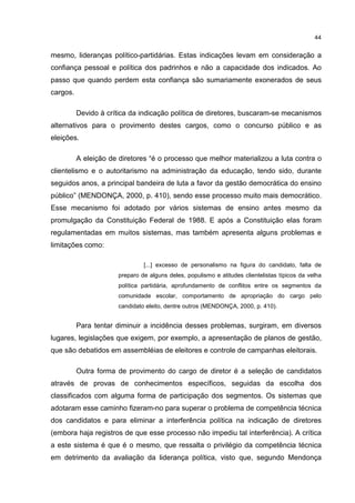 44
mesmo, lideranças político-partidárias. Estas indicações levam em consideração a
confiança pessoal e política dos padrinhos e não a capacidade dos indicados. Ao
passo que quando perdem esta confiança são sumariamente exonerados de seus
cargos.
Devido à crítica da indicação política de diretores, buscaram-se mecanismos
alternativos para o provimento destes cargos, como o concurso público e as
eleições.
A eleição de diretores “é o processo que melhor materializou a luta contra o
clientelismo e o autoritarismo na administração da educação, tendo sido, durante
seguidos anos, a principal bandeira de luta a favor da gestão democrática do ensino
público” (MENDONÇA, 2000, p. 410), sendo esse processo muito mais democrático.
Esse mecanismo foi adotado por vários sistemas de ensino antes mesmo da
promulgação da Constituição Federal de 1988. E após a Constituição elas foram
regulamentadas em muitos sistemas, mas também apresenta alguns problemas e
limitações como:
[...] excesso de personalismo na figura do candidato, falta de
preparo de alguns deles, populismo e atitudes clientelistas típicos da velha
política partidária, aprofundamento de conflitos entre os segmentos da
comunidade escolar, comportamento de apropriação do cargo pelo
candidato eleito, dentre outros (MENDONÇA, 2000, p. 410).
Para tentar diminuir a incidência desses problemas, surgiram, em diversos
lugares, legislações que exigem, por exemplo, a apresentação de planos de gestão,
que são debatidos em assembléias de eleitores e controle de campanhas eleitorais.
Outra forma de provimento do cargo de diretor é a seleção de candidatos
através de provas de conhecimentos específicos, seguidas da escolha dos
classificados com alguma forma de participação dos segmentos. Os sistemas que
adotaram esse caminho fizeram-no para superar o problema de competência técnica
dos candidatos e para eliminar a interferência política na indicação de diretores
(embora haja registros de que esse processo não impediu tal interferência). A crítica
a este sistema é que é o mesmo, que ressalta o privilégio da competência técnica
em detrimento da avaliação da liderança política, visto que, segundo Mendonça
 