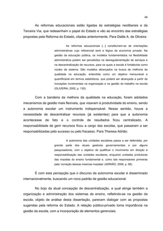 48
As reformas educacionais estão ligadas às estratégias neoliberais e da
Terceira Via, que redesenham o papel do Estado e vão ao encontro das estratégias
propostas pela Reforma do Estado, citadas anteriormente. Para Dalila A. de Oliveira:
As reformas educacionais [...] constituíram-se de orientações
administrativas cujo referencial será a lógica da economia privada. Na
gestão da educação pública, os modelos fundamentados na flexibilidade
administrativa podem ser percebidos na desregulamentação de serviços e
na descentralização de recursos, para os quais a escola é fortalecida como
núcleo de sistema. São modelos alicerçados na busca de melhoria da
qualidade na educação, entendida como um objetivo mensurável e
quantificável em termos estatísticos, que poderá ser alcançada a partir de
inovações incrementais na organização e na gestão do trabalho na escola
(OLIVEIRA, 2002, p. 130).
Com a bandeira da melhora da qualidade na educação, foram adotados
mecanismos de gestão mais flexíveis, que visavam à produtividade do ensino, sendo
a autonomia escolar um instrumento indispensável. Nesse sentido, houve a
necessidade de descentralizar recursos (já existentes) para que a autonomia
acontecesse de fato e o controle de resultados ficou centralizado. A
responsabilidade de gerir recursos ficou a cargo das escolas, que passaram a ser
responsabilizadas pelo sucesso ou pelo fracasso. Para Theresa Adrião:
A autonomia das unidades escolares passa a ser defendida, por
grande parte dos atuais gestores governamentais e por alguns
pesquisadores, com o objetivo de qualificar o movimento em direção à
responsabilização das unidades escolares, enquanto unidades produtoras
das mazelas do ensino fundamental e, como tais responsáveis primeiras
pela ‘correção dessas mesmas mazelas’ (ADRIÃO, 2006, p. 68).
É com esta percepção que o discurso da autonomia escolar é disseminado
internacionalmente, buscando um novo padrão de gestão educacional.
No bojo da atual concepção de descentralização, a qual atinge também a
organização e administração dos sistemas de ensino, refletindo-se na gestão da
escola, objeto de análise desta dissertação, parecem dialogar com as propostas
sugeridas pela reforma do Estado. A relação público-privado toma importância na
gestão da escola, com a incorporação de elementos gerenciais.
 