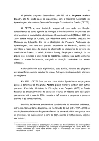 52
O primeiro programa desenvolvido pelo IAS foi o Programa Acelera
Brasil13
. Ele foi criado após as experiências com o Programa Aceleração da
Aprendizagem, vinculado ao Centro de Tecnologia Educacional de Brasília (CETEB).
O CETEB é uma instituição educacional com sede em Brasília,
caracterizando-se como agência de formação e desenvolvimento de pessoas em
diversos níveis e modalidades educacionais. O coordenador do CETEB em 1995 era
João Batista Araújo de Oliveira, que trabalhava como Secretário Executivo do
Ministério da Educação. Ele foi o idealizador do Programa Aceleração da
Aprendizagem, que teve sua primeira experiência no Maranhão, quando foi
convidado a fazer parte da equipe de elaboração da plataforma de governo da
candidata ao Governo do estado, Roseana Sarney. Ele propôs a realização de um
projeto que reduzisse o alto índice de repetência existente nas quatro primeiras
séries do ensino fundamental, corrigindo a distorção idade-série dos alunos
defasados.
Continuando com suas experiências, João Batista, implanta seu programa
em Minas Gerais, na rede estadual de ensino. Outros municípios do estado aderiram
ao Programa.
Em 1997 o CETEB firma parceria com o Instituo Ayrton Senna e o programa
passa a denominar-se Programa Acelera Brasil. Contava também com outras
parcerias: Petrobrás, Ministério da Educação e do Desporto (MEC) e Fundo
Nacional de Desenvolvimento da Educação (FNDE). O trabalho com este grupo
permaneceu até o ano de 2000, quando o IAS assume o programa e passa a
executá-lo de forma autônoma.
No início da parceria, eles firmaram convênio com 15 municípios brasileiros,
entre eles, Campo Bom e Sapiranga, no Rio Grande do Sul. Entre 1997 e 2000 os
municípios que aderiam ao Programa o faziam de forma voluntária sem gastos para
as prefeituras. Os custos vieram a partir de 2001, quando o Instituto seguiu sozinho
seu trabalho.
13
Estes dados foram tirados da dissertação “Uma análise do desenvolvimento do ensino público
Santareno: a contribuição do Programa de Aceleração da Aprendizagem” de Deliana Maria dos
Santos. Orientado por Maria Irene Escher Boger e co-orientador por Victor Silveira da
Universidade Moderna - Lisboa.
 