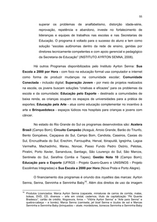 55
superar os problemas de analfabetismo, distorção idade-série,
reprovação, repetência e abandono, investe no fortalecimento de
lideranças e equipes de trabalhos nas escolas e nas Secretarias de
Educação. O programa é voltado para o sucesso do aluno e tem como
solução “escolas autônomas dentro da rede de ensino, geridas por
diretores tecnicamente competentes e com apoio gerencial e pedagógico
da Secretaria de Educação” (INSTITUTO AYRTON SENNA, 2008).
Há outros Programas disponibilizados pelo Instituto Ayrton Senna: Sua
Escola a 2000 por Hora - com foco na educação formal usa computador e internet
como forma de produzir mudanças na comunidade escolar; Comunidade
Conectada - inclusão digital; Superação Jovem - por meio de projetos realizados
na escola, os jovens buscam soluções “criativas e eficazes” para os problemas da
escola e da comunidade; Educação pelo Esporte - destinado a comunidades de
baixa renda, as crianças ocupam os espaços de universidades para a prática de
esportes; Educação pela Arte - atua como educação complementar no incentivo à
arte e Brinquedoteca - espaços lúdicos nos hospitais para crianças e jovens com
câncer.
No estado do Rio Grande do Sul os programas desenvolvidos são: Acelera
Brasil (Campo Bom); Circuito Campeão (Aceguá, Arroio Grande, Barão do Triunfo,
Bento Gonçalves, Caçapava do Sul, Campo Bom, Candiota, Caseiros, Caxias do
Sul, Encruzilhada do Sul, Erechim, Farroupilha, Herval, Ibirapuitã, Igrejinha, Lagoa
Vermelha, Machadinho, Marau, Nonoai, Passo Fundo Pedro Osório, Pelotas,
Piratini, Porto Xavier, Sananduva, Santiago, São Lourenço do Sul, São Marcos,
Sentinela do Sul, Serafina Corrêa e Tapes); Gestão Nota 10 (Campo Bom);
Educação para o Esporte (UFRGS - Projeto Quero-Quero e UNISINOS - Projeto
Escolinhas Integradas) e Sua Escola a 2000 por Hora (Nova Prata e Porto Alegre).
O financiamento dos programas é oriundo dos royalties das marcas: Ayrton
Senna, Senna, Senninha e Senninha Baby16
. Além dos direitos de uso da imagem
16
Produtos Licenciados: Marca Ayrton Senna (capacete, miniaturas de carros de corrida, malas,
bolsas, DVD, CD, diversos – arte em cristal, cadernos, título de capitalização “Pé Quente
Bradesco”, cartão de crédito, litogravura, livros – “Vitória Ayrton Senna” e “Arte para Senna” e
quebra-cabeça – e bonés); Marca Senna (camiseta, jet boat Senna e óculos de sol e Marcas
Senninha e Senninha Baby (brinquedos – skate, mordedores, bonecos Senninha e Senninha Baby
 