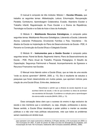 57
O manual é composto de três módulos: Módulo I - Escolas Eficazes, que
trabalha os seguintes temas: Alfabetização; Leitura; Enturmação; Recuperação
Paralela; Contraturno; Aprendizagem Colaborativa; Evasão; Abandono Escolar e
Trabalho Infantil; Regularização do Fluxo Escolar e o Drama da Repetência;
Tecnologia na Escola e na Sala de Aula e Usos da Avaliação.
O Módulo II - Mobilizando Recursos Estratégicos, é composto pelos
seguintes temas: Mobilizando Recursos Estratégicos; Liderando a Escola; Liderando
Alunos; Liderando Professores; Envolvendo Famílias e Pais; Voluntários - Os
Aliados da Escola na Implantação do Plano de Desenvolvimento da Escola - PDE; A
Parceria na Construção da Escola Eficaz e Colegiado Escolar.
O Módulo III - Instrumentos para a Gestão Escolar é composto pelos
seguintes temas: Painel de Bordo; Regimento Interno; Plano de Desenvolvimento da
Escola - PDE; Plano Anual de Trabalho; Proposta Pedagógica; O Desafio da
Capacitação; Segurança Patrimonial e Pessoal; Acompanhamento de Egressos e
Recursos Financeiros nas Escolas.
O Manual inicia falando sobre a Escola Eficaz, que se trata de uma escola
“onde os alunos aprendem” (BAHIA, 2000, p. 13). Ela é resultante de estudos e
pesquisas que foram desenvolvidos em muitos países, que apontam indícios para
criação de uma Escola Eficaz. Entre eles, destaca-se:
Reconhecer e admitir que a eficácia da escola depende do que
acontece dentro da escola, e não do que acontece ou deixa de acontecer
nas secretarias de Educação. O problema e a solução para a aprendizagem
dos alunos estão na escola (BAHIA, 2000, p. 13).
Essa concepção deixa claro que o sucesso do ensino é algo exclusivo da
escola e dos membros que a constituem, ou seja, direção, professores e alunos.
Nesse sentido, a Escola Eficaz desobriga o poder público a manter as escolas
públicas e a não criar mais políticas educacionais, visto que todos os problemas
seriam resolvidos em âmbito local.
para operarem com maior autonomia e eficiência. O Projeto atendeu a 45 municípios em 2000 e a
130 municípios em 2001. A partir de janeiro de 2002 sua área de abrangência foi ampliada, com
incorporação de mais 150 municípios, totalizando 280 municípios assistidos (BRASIL, 2008).
 