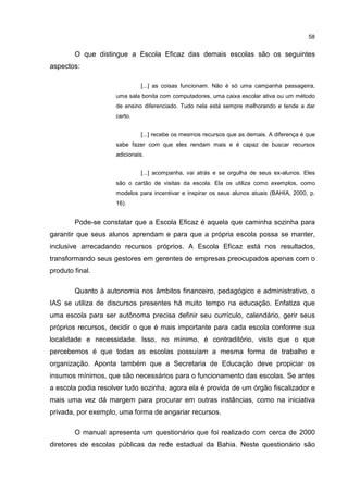 58
O que distingue a Escola Eficaz das demais escolas são os seguintes
aspectos:
[...] as coisas funcionam. Não é só uma campanha passageira,
uma sala bonita com computadores, uma caixa escolar ativa ou um método
de ensino diferenciado. Tudo nela está sempre melhorando e tende a dar
certo.
[...] recebe os mesmos recursos que as demais. A diferença é que
sabe fazer com que eles rendam mais e é capaz de buscar recursos
adicionais.
[...] acompanha, vai atrás e se orgulha de seus ex-alunos. Eles
são o cartão de visitas da escola. Ela os utiliza como exemplos, como
modelos para incentivar e inspirar os seus alunos atuais (BAHIA, 2000, p.
16).
Pode-se constatar que a Escola Eficaz é aquela que caminha sozinha para
garantir que seus alunos aprendam e para que a própria escola possa se manter,
inclusive arrecadando recursos próprios. A Escola Eficaz está nos resultados,
transformando seus gestores em gerentes de empresas preocupados apenas com o
produto final.
Quanto à autonomia nos âmbitos financeiro, pedagógico e administrativo, o
IAS se utiliza de discursos presentes há muito tempo na educação. Enfatiza que
uma escola para ser autônoma precisa definir seu currículo, calendário, gerir seus
próprios recursos, decidir o que é mais importante para cada escola conforme sua
localidade e necessidade. Isso, no mínimo, é contraditório, visto que o que
percebemos é que todas as escolas possuíam a mesma forma de trabalho e
organização. Aponta também que a Secretaria de Educação deve propiciar os
insumos mínimos, que são necessários para o funcionamento das escolas. Se antes
a escola podia resolver tudo sozinha, agora ela é provida de um órgão fiscalizador e
mais uma vez dá margem para procurar em outras instâncias, como na iniciativa
privada, por exemplo, uma forma de angariar recursos.
O manual apresenta um questionário que foi realizado com cerca de 2000
diretores de escolas públicas da rede estadual da Bahia. Neste questionário são
 