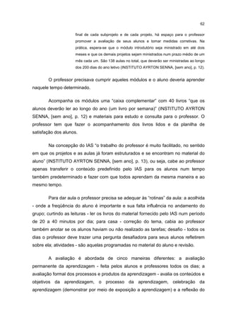 62
final de cada subprojeto e de cada projeto, há espaço para o professor
promover a avaliação de seus alunos e tomar medidas corretivas. Na
prática, espera-se que o módulo introdutório seja ministrado em até dois
meses e que os demais projetos sejam ministrados num prazo médio de um
mês cada um. São 138 aulas no total, que deverão ser ministradas ao longo
dos 200 dias do ano letivo (INSTITUTO AYRTON SENNA, [sem ano], p. 12).
O professor precisava cumprir aqueles módulos e o aluno deveria aprender
naquele tempo determinado.
Acompanha os módulos uma “caixa complementar” com 40 livros “que os
alunos deverão ler ao longo do ano (um livro por semana)” (INSTITUTO AYRTON
SENNA, [sem ano], p. 12) e materiais para estudo e consulta para o professor. O
professor tem que fazer o acompanhamento dos livros lidos e da planilha de
satisfação dos alunos.
Na concepção do IAS “o trabalho do professor é muito facilitado, no sentido
em que os projetos e as aulas já foram estruturados e se encontram no material do
aluno” (INSTITUTO AYRTON SENNA, [sem ano], p. 13), ou seja, cabe ao professor
apenas transferir o conteúdo predefinido pelo IAS para os alunos num tempo
também predeterminado e fazer com que todos aprendam da mesma maneira e ao
mesmo tempo.
Para dar aula o professor precisa se adequar às “rotinas” da aula: a acolhida
- onde a freqüência do aluno é importante e sua falta influência no andamento do
grupo; curtindo as leituras - ler os livros do material fornecido pelo IAS num período
de 20 a 40 minutos por dia; para casa - correção do tema, cabia ao professor
também anotar se os alunos haviam ou não realizado as tarefas; desafio - todos os
dias o professor deve trazer uma pergunta desafiadora para seus alunos refletirem
sobre ela; atividades - são aquelas programadas no material do aluno e revisão.
A avaliação é abordada de cinco maneiras diferentes: a avaliação
permanente da aprendizagem - feita pelos alunos e professores todos os dias; a
avaliação formal dos processos e produtos da aprendizagem - avalia os conteúdos e
objetivos da aprendizagem, o processo da aprendizagem, celebração da
aprendizagem (demonstrar por meio de exposição a aprendizagem) e a reflexão do
 