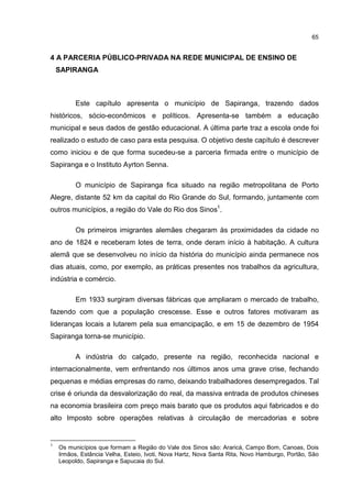 65
4 A PARCERIA PÚBLICO-PRIVADA NA REDE MUNICIPAL DE ENSINO DE
SAPIRANGA
Este capítulo apresenta o município de Sapiranga, trazendo dados
históricos, sócio-econômicos e políticos. Apresenta-se também a educação
municipal e seus dados de gestão educacional. A última parte traz a escola onde foi
realizado o estudo de caso para esta pesquisa. O objetivo deste capítulo é descrever
como iniciou e de que forma sucedeu-se a parceria firmada entre o município de
Sapiranga e o Instituto Ayrton Senna.
O município de Sapiranga fica situado na região metropolitana de Porto
Alegre, distante 52 km da capital do Rio Grande do Sul, formando, juntamente com
outros municípios, a região do Vale do Rio dos Sinos1
.
Os primeiros imigrantes alemães chegaram às proximidades da cidade no
ano de 1824 e receberam lotes de terra, onde deram início à habitação. A cultura
alemã que se desenvolveu no início da história do município ainda permanece nos
dias atuais, como, por exemplo, as práticas presentes nos trabalhos da agricultura,
indústria e comércio.
Em 1933 surgiram diversas fábricas que ampliaram o mercado de trabalho,
fazendo com que a população crescesse. Esse e outros fatores motivaram as
lideranças locais a lutarem pela sua emancipação, e em 15 de dezembro de 1954
Sapiranga torna-se município.
A indústria do calçado, presente na região, reconhecida nacional e
internacionalmente, vem enfrentando nos últimos anos uma grave crise, fechando
pequenas e médias empresas do ramo, deixando trabalhadores desempregados. Tal
crise é oriunda da desvalorização do real, da massiva entrada de produtos chineses
na economia brasileira com preço mais barato que os produtos aqui fabricados e do
alto Imposto sobre operações relativas à circulação de mercadorias e sobre
1
Os municípios que formam a Região do Vale dos Sinos são: Araricá, Campo Bom, Canoas, Dois
Irmãos, Estância Velha, Esteio, Ivoti, Nova Hartz, Nova Santa Rita, Novo Hamburgo, Portão, São
Leopoldo, Sapiranga e Sapucaia do Sul.
 