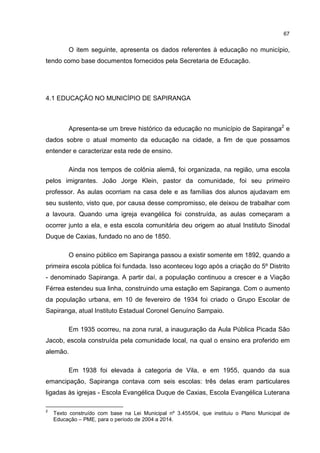 67
O item seguinte, apresenta os dados referentes à educação no município,
tendo como base documentos fornecidos pela Secretaria de Educação.
4.1 EDUCAÇÃO NO MUNICÍPIO DE SAPIRANGA
Apresenta-se um breve histórico da educação no município de Sapiranga2
e
dados sobre o atual momento da educação na cidade, a fim de que possamos
entender e caracterizar esta rede de ensino.
Ainda nos tempos de colônia alemã, foi organizada, na região, uma escola
pelos imigrantes. João Jorge Klein, pastor da comunidade, foi seu primeiro
professor. As aulas ocorriam na casa dele e as famílias dos alunos ajudavam em
seu sustento, visto que, por causa desse compromisso, ele deixou de trabalhar com
a lavoura. Quando uma igreja evangélica foi construída, as aulas começaram a
ocorrer junto a ela, e esta escola comunitária deu origem ao atual Instituto Sinodal
Duque de Caxias, fundado no ano de 1850.
O ensino público em Sapiranga passou a existir somente em 1892, quando a
primeira escola pública foi fundada. Isso aconteceu logo após a criação do 5º Distrito
- denominado Sapiranga. A partir daí, a população continuou a crescer e a Viação
Férrea estendeu sua linha, construindo uma estação em Sapiranga. Com o aumento
da população urbana, em 10 de fevereiro de 1934 foi criado o Grupo Escolar de
Sapiranga, atual Instituto Estadual Coronel Genuíno Sampaio.
Em 1935 ocorreu, na zona rural, a inauguração da Aula Pública Picada São
Jacob, escola construída pela comunidade local, na qual o ensino era proferido em
alemão.
Em 1938 foi elevada à categoria de Vila, e em 1955, quando da sua
emancipação, Sapiranga contava com seis escolas: três delas eram particulares
ligadas às igrejas - Escola Evangélica Duque de Caxias, Escola Evangélica Luterana
2
Texto construído com base na Lei Municipal nº 3.455/04, que instituiu o Plano Municipal de
Educação – PME, para o período de 2004 a 2014.
 