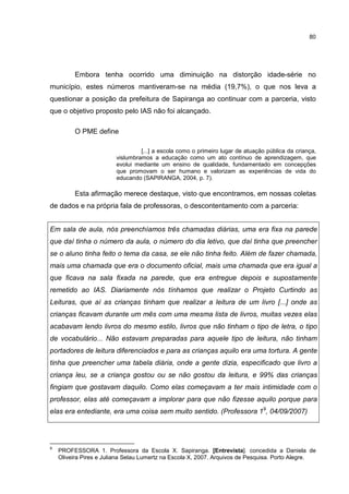 80
Embora tenha ocorrido uma diminuição na distorção idade-série no
município, estes números mantiveram-se na média (19,7%), o que nos leva a
questionar a posição da prefeitura de Sapiranga ao continuar com a parceria, visto
que o objetivo proposto pelo IAS não foi alcançado.
O PME define
[...] a escola como o primeiro lugar de atuação pública da criança,
vislumbramos a educação como um ato contínuo de aprendizagem, que
evolui mediante um ensino de qualidade, fundamentado em concepções
que promovam o ser humano e valorizam as experiências de vida do
educando (SAPIRANGA, 2004, p. 7).
Esta afirmação merece destaque, visto que encontramos, em nossas coletas
de dados e na própria fala de professoras, o descontentamento com a parceria:
Em sala de aula, nós preenchíamos três chamadas diárias, uma era fixa na parede
que daí tinha o número da aula, o número do dia letivo, que daí tinha que preencher
se o aluno tinha feito o tema da casa, se ele não tinha feito. Além de fazer chamada,
mais uma chamada que era o documento oficial, mais uma chamada que era igual a
que ficava na sala fixada na parede, que era entregue depois e supostamente
remetido ao IAS. Diariamente nós tínhamos que realizar o Projeto Curtindo as
Leituras, que aí as crianças tinham que realizar a leitura de um livro [...] onde as
crianças ficavam durante um mês com uma mesma lista de livros, muitas vezes elas
acabavam lendo livros do mesmo estilo, livros que não tinham o tipo de letra, o tipo
de vocabulário... Não estavam preparadas para aquele tipo de leitura, não tinham
portadores de leitura diferenciados e para as crianças aquilo era uma tortura. A gente
tinha que preencher uma tabela diária, onde a gente dizia, especificado que livro a
criança leu, se a criança gostou ou se não gostou da leitura, e 99% das crianças
fingiam que gostavam daquilo. Como elas começavam a ter mais intimidade com o
professor, elas até começavam a implorar para que não fizesse aquilo porque para
elas era entediante, era uma coisa sem muito sentido. (Professora 19
, 04/09/2007)
9
PROFESSORA 1. Professora da Escola X. Sapiranga. [Entrevista]. concedida a Daniela de
Oliveira Pires e Juliana Selau Lumertz na Escola X, 2007. Arquivos de Pesquisa. Porto Alegre.
 