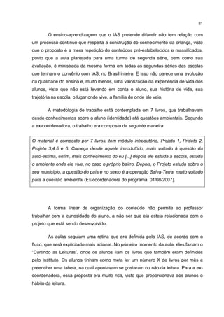 81
O ensino-aprendizagem que o IAS pretende difundir não tem relação com
um processo contínuo que respeita a construção do conhecimento da criança, visto
que o proposto é a mera repetição de conteúdos pré-estabelecidos e massificados,
posto que a aula planejada para uma turma de segunda série, bem como sua
avaliação, é ministrada da mesma forma em todas as segundas séries das escolas
que tenham o convênio com IAS, no Brasil inteiro. E isso não parece uma evolução
da qualidade do ensino e, muito menos, uma valorização da experiência de vida dos
alunos, visto que não está levando em conta o aluno, sua história de vida, sua
trajetória na escola, o lugar onde vive, a família de onde ele veio.
A metodologia de trabalho está contemplada em 7 livros, que trabalhavam
desde conhecimentos sobre o aluno (identidade) até questões ambientais. Segundo
a ex-coordenadora, o trabalho era composto da seguinte maneira:
O material é composto por 7 livros, tem módulo introdutório, Projeto 1, Projeto 2,
Projeto 3,4,5 e 6. Começa desde aquele introdutório, mais voltado à questão da
auto-estima, enfim, mais conhecimento do eu [...] depois ele estuda a escola, estuda
o ambiente onde ele vive, no caso o próprio bairro. Depois, o Projeto estuda sobre o
seu município, a questão do país e no sexto é a operação Salva-Terra, muito voltado
para a questão ambiental (Ex-coordenadora do programa, 01/08/2007).
A forma linear de organização do conteúdo não permite ao professor
trabalhar com a curiosidade do aluno, a não ser que ela esteja relacionada com o
projeto que está sendo desenvolvido.
As aulas seguiam uma rotina que era definida pelo IAS, de acordo com o
fluxo, que será explicitado mais adiante. No primeiro momento da aula, eles faziam o
“Curtindo as Leituras”, onde os alunos liam os livros que também eram definidos
pelo Instituto. Os alunos tinham como meta ler um número X de livros por mês e
preencher uma tabela, na qual apontavam se gostaram ou não da leitura. Para a ex-
coordenadora, essa proposta era muito rica, visto que proporcionava aos alunos o
hábito da leitura.
 