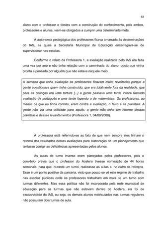 83
aluno com o professor e destes com a construção do conhecimento, pois ambos,
professores e alunos, viam-se obrigados a cumprir uma determinada meta.
A autonomia pedagógica dos professores ficava amarrada às determinações
do IAS, as quais a Secretaria Municipal de Educação encarregava-se de
supervisionar nas escolas.
Conforme o relato da Professora 1, a avaliação realizada pelo IAS era feita
uma vez por ano e não tinha relação com a caminhada do aluno, posto que vinha
pronta e pensada por alguém que não estava naquele meio.
A semana que tinha avaliação os professores ficavam muito revoltados porque a
gente questionava quem tinha construído, que era totalmente fora da realidade, que
para as crianças era uma tortura [...] a gente passava uma tarde inteira fazendo
avaliação de português e uma tarde fazendo a de matemática. Os professores, ao
menos os que eu tinha contato, eram contra a avaliação, o fluxo e as planilhas. A
gente não via uma utilidade para aquilo, a gente não tinha um retorno dessas
planilhas e desses levantamentos (Professora 1, 04/09/2008).
A professora está referindo-se ao fato de que nem sempre eles tinham o
retorno dos resultados destas avaliações para elaboração de um planejamento que
tentasse corrigir as deficiências apresentadas pelos alunos.
As aulas do turno inverso eram planejadas pelos professores, pois o
convênio previa que o professor do Acelera tivesse nomeação de 44 horas
semanais, para que, durante um turno, realizasse as aulas e, no outro os reforços.
Esse é um ponto positivo da parceria, visto que pouco se vê este regime de trabalho
nas escolas públicas onde os professores trabalham em mais de um turno com
turmas diferentes. Mas essa política não foi incorporada pela rede municipal de
educação para as turmas que não estavam dentro do Acelera, ela foi de
exclusividade do IAS, ou seja, os demais alunos matriculados nas turmas regulares
não possuíam dois turnos de aula.
 