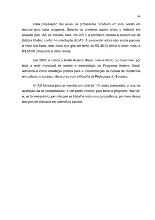 84
Para preparação das aulas, os professores recebiam um livro, sendo um
manual para cada programa. Durante os primeiros quatro anos, o material era
enviado pelo IAS às escolas, mas, em 2001, a prefeitura passou a comprá-los da
Editora Global, conforme orientação do IAS. A ex-coordenadora não soube precisar
o valor dos livros, mas disse que gira em torno de R$ 35,00 (trinta e cinco reais) a
R$ 55,00 (cinqüenta e cinco reais).
Em 2001, é criada a Rede Acelera Brasil, com o intuito de disseminar por
toda a rede municipal de ensino a metodologia do Programa Acelera Brasil,
adotando-o como estratégia política para a transformação da cultura da repetência
em cultura do sucesso, de acordo com a filosofia da Pedagogia do Sucesso.
O IAS fornecia para as escolas um total de 138 aulas planejadas, o que, na
avaliação da ex-coordenadora, é um ponto positivo, pois torna o programa “flexível”
e, se for necessário, permite que se trabalhe mais uma competência, por meio dessa
margem de dias/aula no calendário escolar.
 