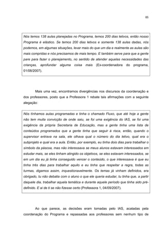 85
Nós temos 138 aulas planejadas no Programa, temos 200 dias letivos, então nosso
Programa é elástico. Se temos 200 dias letivos e somente 138 aulas dadas, nós
podemos, em algumas situações, levar mais do que um dia e realmente as aulas são
mais compridas e nós precisamos de mais tempo. E também serve para que a gente
pare para fazer o planejamento, no sentido de atender aquelas necessidades das
crianças, aprofundar alguma coisa mais (Ex-coordenadora do programa,
01/08/2007).
Mais uma vez, encontramos divergências nos discursos da coordenação e
dos professores, posto que a Professora 1 rebate tais afirmações com a seguinte
alegação:
Nós tínhamos aulas programadas e tinha o chamado Fluxo, que até hoje a gente
não tem muita convicção de onde saiu, se foi uma exigência do IAS, se foi uma
exigência da própria Secretaria de Educação, mas a gente tinha uma lista de
conteúdos programados que a gente tinha que seguir à risca, então, quando o
supervisor entrava na sala, ele olhava qual o número do dia letivo, qual era o
subprojeto e qual era a aula. Então, por exemplo, eu tinha dois dias para trabalhar o
símbolo da páscoa, mas não interessava se meus alunos estavam interessados em
estudar mais, se eles tinham atingido os objetivos, se eles estavam interessados, se
em um dia eu já tinha conseguido vencer o conteúdo, o que interessava é que eu
tinha três dias para trabalhar aquilo e eu tinha que respeitar a regra, todas as
turmas, digamos assim, inquestionavelmente. Os temas já vinham definidos, era
obrigado, tu não debatia com o aluno o que ele queria estudar, tu tinha que, a partir
daquele dia, trabalhar aquela temática e durante aquele período que tinha sido pré-
definido. E ai de ti se não fizesse certo (Professora 1, 04/09/2007).
Ao que parece, as decisões eram tomadas pelo IAS, acatadas pela
coordenação do Programa e repassadas aos professores sem nenhum tipo de
 