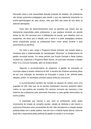 86
discussão sobre a real necessidade daquela proposta de trabalho. Os professores
não tinham autonomia pedagógica para decidir o que era realmente importante no
ensino-aprendizagem de seus alunos, visto que 69% das aulas do ano letivo já
estavam planejadas.
Outro fator de descontentamento eram as planilhas que tinham que ser
diariamente preenchidas pelos professores, o que acabava tomando um grande
tempo do dia. Em conversa com a bibliotecária da escola, que trabalhou com os
programas, ela disse que a relação com o aluno e a parte pedagógica acabava
sendo prejudicada porque os professores ficam muito tempo durante a aula
preenchendo as planilhas.
Em meio a isso, surge o Programa Escola Campeã, que propôs ações e
iniciativas para a implementação de metodologias “eficientes” no fortalecimento da
gestão municipal escolar. Foi nesse período que Escola Campeã e Rede Acelera
fundiram-se, originando o Programa Rede Vencer, ao qual está vinculado o Gestão
Nota 10 e o Circuito Campeão, além do Acelera Brasil.
Segundo a ex-coordenadora do programa, a gestão da educação no
município passa a receber influência do IAS. A escolha dos diretores escolares deixa
de ser uma indicação da Secretaria de Educação e passa a ser definida pelas
eleições, porém, os candidatos precisam passar antes por uma prova.
A ex-coordenadora também faz menção ao repasse de verbas como uma
sugestão do IAS, visto que, se as escolas recebessem recursos, poderiam definir
melhor no que poderia ser investido. Em nenhum momento ela menciona a luta
histórica dos professores pela autonomia financeira ou pela gestão democrática do
ensino público.
A impressão que tivemos é que, para os professores, todos esses
movimentos de criação de conselho escolar, eleição de diretores e até mesmo a
autonomia financeira eram provenientes do IAS. Não percebemos a relação dessas
políticas feitas com o poder público, mas sim com o Instituto Ayrton Senna, como se
fosse ele o responsável pelas políticas de gestão na escola e no município.
 