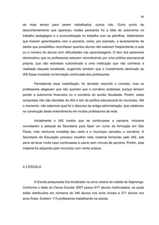 90
de mais tempo para serem trabalhados, outros não. Outro ponto de
descontentamento que apareceu nestes pareceres foi a falta de autonomia no
trabalho pedagógico e a burocratização no trabalho com as planilhas. Salientaram
que tiveram aprendizados com a parceria, como, por exemplo, o levantamento de
dados que possibilitou reconhecer quantos alunos não estavam freqüentando a aula
ou o número de alunos com dificuldades nas aprendizagens. O teor dos pareceres
demonstrou que os professores estavam reivindicando por uma política educacional
própria, que não estivesse subordinada a uma instituição que não conhecia a
realidade daquela localidade, sugerindo também que o investimento destinado ao
IAS fosse investido na formação continuada dos professores.
Percebendo essa insatisfação, foi decidido rescindir o contrato, mas os
professores alegavam que não queriam que o convênio acabasse, porque temiam
perder a autonomia financeira ou o convênio do auxílio faculdade. Porém, estas
conquistas não são decisões do IAS e sim da política educacional do município. Até
o momento, não sabemos qual foi o discurso da antiga administração, que colaborou
na construção deste entendimento em muitos professores da rede.
Inicialmente o IAS insistiu que se continuasse a parceria, inclusive
convidaram o pessoal da Secretaria para fazer um curso de formação em São
Paulo, mas nenhuma investida deu certo e o município cancelou o convênio. A
Secretaria de Educação precisou recolher todo material fornecido pelo IAS, sob
pena de levar multa caso continuasse a usá-lo sem vínculo de parceria. Porém, este
material foi adquirido pelo município com verba própria.
4.3 ESCOLA
A Escola pesquisada fica localizada na zona urbana da cidade de Sapiranga.
Conforme o dado do Censo Escolar 2007 possui 617 alunos matriculados, os quais
estão distribuídos em números de 346 alunos nos anos iniciais e 271 alunos nos
anos finais. Existem 113 professores trabalhando na escola.
 