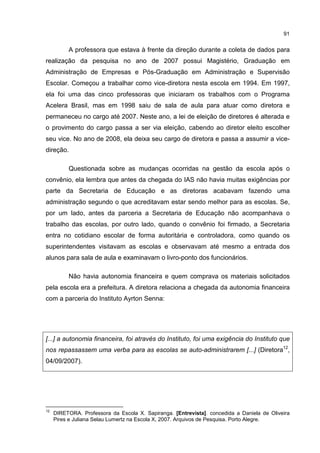 91
A professora que estava à frente da direção durante a coleta de dados para
realização da pesquisa no ano de 2007 possui Magistério, Graduação em
Administração de Empresas e Pós-Graduação em Administração e Supervisão
Escolar. Começou a trabalhar como vice-diretora nesta escola em 1994. Em 1997,
ela foi uma das cinco professoras que iniciaram os trabalhos com o Programa
Acelera Brasil, mas em 1998 saiu de sala de aula para atuar como diretora e
permaneceu no cargo até 2007. Neste ano, a lei de eleição de diretores é alterada e
o provimento do cargo passa a ser via eleição, cabendo ao diretor eleito escolher
seu vice. No ano de 2008, ela deixa seu cargo de diretora e passa a assumir a vice-
direção.
Questionada sobre as mudanças ocorridas na gestão da escola após o
convênio, ela lembra que antes da chegada do IAS não havia muitas exigências por
parte da Secretaria de Educação e as diretoras acabavam fazendo uma
administração segundo o que acreditavam estar sendo melhor para as escolas. Se,
por um lado, antes da parceria a Secretaria de Educação não acompanhava o
trabalho das escolas, por outro lado, quando o convênio foi firmado, a Secretaria
entra no cotidiano escolar de forma autoritária e controladora, como quando os
superintendentes visitavam as escolas e observavam até mesmo a entrada dos
alunos para sala de aula e examinavam o livro-ponto dos funcionários.
Não havia autonomia financeira e quem comprava os materiais solicitados
pela escola era a prefeitura. A diretora relaciona a chegada da autonomia financeira
com a parceria do Instituto Ayrton Senna:
[...] a autonomia financeira, foi através do Instituto, foi uma exigência do Instituto que
nos repassassem uma verba para as escolas se auto-administrarem [...] (Diretora12
,
04/09/2007).
12
DIRETORA. Professora da Escola X. Sapiranga. [Entrevista]. concedida a Daniela de Oliveira
Pires e Juliana Selau Lumertz na Escola X, 2007. Arquivos de Pesquisa. Porto Alegre.
 