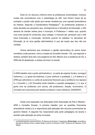 92
Esse foi um discurso unânime entre as professoras entrevistadas, inclusive
muitas não concordavam com a metodologia do IAS, mas tinham receio de se
contrapor e perder tudo aquilo que haviam recebido por uma suposta benevolência
do Instituto. Segundo a Coordenadora Pedagógica13
, as professoras acatavam a
estas decisões por pensarem que, contrapondo-se a Secretaria de Educação, o IAS
deixaria de mandar verbas para o município. A Professora 1 relatou que, quando
uma outra escola foi construída, seus colegas, e inclusive ela, pensaram que o IAS
havia financiado a construção. Somente quando foi trabalhar na Secretaria de
Educação, já na nova gestão administrativa, é que ela soube que isso não era
verdade.
Outros elementos que constituem a gestão democrática do ensino foram
remetidos a esta parceria, como a criação do Conselho Escolar - CE, que segundo a
diretora, também teria sido uma exigência do IAS. Mesmo com a existência do CE, a
APM não foi desativada, e ambas convivem na escola.
A APM trabalha mais a parte administrativa [...] a parte de angariar fundos, conseguir
melhorias [...] a gente faz festinhas, é para melhorar a qualidade. [...] A federal é a
APM que administra e a verba da autonomia financeira que a prefeitura nos repassa
é o Conselho [...] [O Conselho] ainda trabalha a questão pedagógica [...] o que a
gente tiver de problemas com alunos, até professores, direção, funcionários. O
Conselho tem autonomia para destituir professor e aluno (Diretora, 04/09/2007).
Existe uma separação nas atribuições entre Associação de Pais e Mestres -
APM e Conselho Escolar. A primeira trabalha com as questões financeiras
arrecadando verbas e é a responsável pela aplicação dos recursos provenientes do
governo federal. A segunda fica responsável pela parte pedagógica da escola e
também pela aplicação da verba municipal.
13
COORDENADORA PEDAGÒGICA. Professora da Escola X. Sapiranga. [Entrevista]. concedida a
Daniela de Oliveira Pires e Juliana Selau Lumertz na Escola X, 2007. Arquivos de Pesquisa. Porto
Alegre.
 