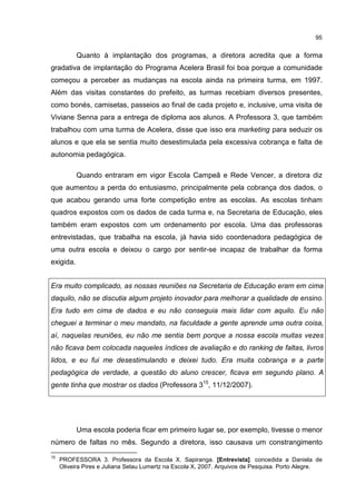 95
Quanto à implantação dos programas, a diretora acredita que a forma
gradativa de implantação do Programa Acelera Brasil foi boa porque a comunidade
começou a perceber as mudanças na escola ainda na primeira turma, em 1997.
Além das visitas constantes do prefeito, as turmas recebiam diversos presentes,
como bonés, camisetas, passeios ao final de cada projeto e, inclusive, uma visita de
Viviane Senna para a entrega de diploma aos alunos. A Professora 3, que também
trabalhou com uma turma de Acelera, disse que isso era marketing para seduzir os
alunos e que ela se sentia muito desestimulada pela excessiva cobrança e falta de
autonomia pedagógica.
Quando entraram em vigor Escola Campeã e Rede Vencer, a diretora diz
que aumentou a perda do entusiasmo, principalmente pela cobrança dos dados, o
que acabou gerando uma forte competição entre as escolas. As escolas tinham
quadros expostos com os dados de cada turma e, na Secretaria de Educação, eles
também eram expostos com um ordenamento por escola. Uma das professoras
entrevistadas, que trabalha na escola, já havia sido coordenadora pedagógica de
uma outra escola e deixou o cargo por sentir-se incapaz de trabalhar da forma
exigida.
Era muito complicado, as nossas reuniões na Secretaria de Educação eram em cima
daquilo, não se discutia algum projeto inovador para melhorar a qualidade de ensino.
Era tudo em cima de dados e eu não conseguia mais lidar com aquilo. Eu não
cheguei a terminar o meu mandato, na faculdade a gente aprende uma outra coisa,
aí, naquelas reuniões, eu não me sentia bem porque a nossa escola muitas vezes
não ficava bem colocada naqueles índices de avaliação e do ranking de faltas, livros
lidos, e eu fui me desestimulando e deixei tudo. Era muita cobrança e a parte
pedagógica de verdade, a questão do aluno crescer, ficava em segundo plano. A
gente tinha que mostrar os dados (Professora 315
, 11/12/2007).
Uma escola poderia ficar em primeiro lugar se, por exemplo, tivesse o menor
número de faltas no mês. Segundo a diretora, isso causava um constrangimento
15
PROFESSORA 3. Professora da Escola X. Sapiranga. [Entrevista]. concedida a Daniela de
Oliveira Pires e Juliana Selau Lumertz na Escola X, 2007. Arquivos de Pesquisa. Porto Alegre.
 