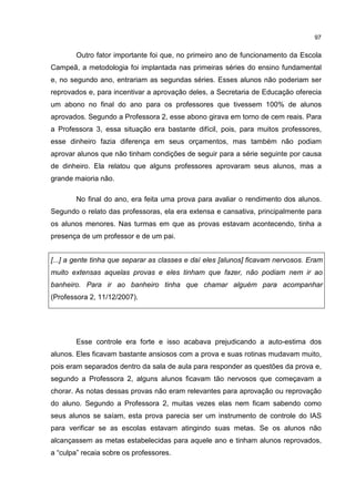 97
Outro fator importante foi que, no primeiro ano de funcionamento da Escola
Campeã, a metodologia foi implantada nas primeiras séries do ensino fundamental
e, no segundo ano, entrariam as segundas séries. Esses alunos não poderiam ser
reprovados e, para incentivar a aprovação deles, a Secretaria de Educação oferecia
um abono no final do ano para os professores que tivessem 100% de alunos
aprovados. Segundo a Professora 2, esse abono girava em torno de cem reais. Para
a Professora 3, essa situação era bastante difícil, pois, para muitos professores,
esse dinheiro fazia diferença em seus orçamentos, mas também não podiam
aprovar alunos que não tinham condições de seguir para a série seguinte por causa
de dinheiro. Ela relatou que alguns professores aprovaram seus alunos, mas a
grande maioria não.
No final do ano, era feita uma prova para avaliar o rendimento dos alunos.
Segundo o relato das professoras, ela era extensa e cansativa, principalmente para
os alunos menores. Nas turmas em que as provas estavam acontecendo, tinha a
presença de um professor e de um pai.
[...] a gente tinha que separar as classes e daí eles [alunos] ficavam nervosos. Eram
muito extensas aquelas provas e eles tinham que fazer, não podiam nem ir ao
banheiro. Para ir ao banheiro tinha que chamar alguém para acompanhar
(Professora 2, 11/12/2007).
Esse controle era forte e isso acabava prejudicando a auto-estima dos
alunos. Eles ficavam bastante ansiosos com a prova e suas rotinas mudavam muito,
pois eram separados dentro da sala de aula para responder as questões da prova e,
segundo a Professora 2, alguns alunos ficavam tão nervosos que começavam a
chorar. As notas dessas provas não eram relevantes para aprovação ou reprovação
do aluno. Segundo a Professora 2, muitas vezes elas nem ficam sabendo como
seus alunos se saíam, esta prova parecia ser um instrumento de controle do IAS
para verificar se as escolas estavam atingindo suas metas. Se os alunos não
alcançassem as metas estabelecidas para aquele ano e tinham alunos reprovados,
a “culpa” recaia sobre os professores.
 