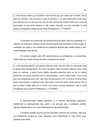 98
[...] tem turmas ótimas que rendem e tem turmas que, por mais que tu tentes, não é
pelo teu trabalho, não é porque tu não te esmerou [...] e eles mostravam muito isso,
que parecia que a culpa era tua, que os teus alunos não tinham tantos por cento de
aprovação na tua turma porque tu não estava fazendo um bom trabalho, tu não
estava conseguindo atingir aquela meta (Professora 2, 11/12/2007).
O processo de construção de conhecimento do aluno não era respeitado e o
trabalho do professor acabava sendo desvalorizado pela Secretaria de Educação. A
avaliação era rígida e sua existência se justificava apenas para avaliar dados e não
a aprendizagem dos alunos.
O controle exigido pelo IAS descontentava os professores e as planilhas
foram alvos de muitas críticas durante a pesquisa de campo.
[...] com aqueles papéis, com aquela cobrança toda, dá para citar nos momentos que
a gente tinha planejamento. Ao invés da gente estar buscando alguma coisa nova
para as crianças, a gente ficava detida naquelas planilhas para ver se os dados
fechavam, se estava coerente com o mês passado... eram muitos dados. Uma coisa
que era complicada para mim, que eles me solicitavam, era o número de livros lidos
pelos meus alunos, o total por mês. Eles eram a primeira série, então poucos liam e
daí tu saber o limite entre ler e não ler com essas crianças pequenas, isso é muito
complicado para a gente (Professora 3, 11/12/2007).
O preenchimento destas planilhas e o controle demasiado acabavam
interferindo no planejamento das aulas e na atenção que o professor poderia
oferecer àquele aluno com mais dificuldade em seu aprendizado.
A diretora acredita que foi uma boa decisão o término do convênio, visto que
os professores sentem-se mais relaxados para trabalharem e mais livres para
planejar suas aulas.
 