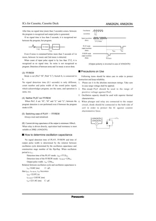 ICs for Cassette, Cassette Deck AN6262N, AN6263N
1st music 2nd music
5 sec.
3 sec.
After that, no signal time (more than 3 seconds) comes, between
the program is recognized and output pulse is generated.
If no signal time is less than 3 seconds, it is recognized not
between the program, but program.
Even if noise is contained before more than 3 seconds of 1st
music, between 1st music and 2nd music is detected.
When count of input pulse signal is by less than 3712, it is
recognized as no signal time. So noise is not recognized as
program. Detection of between noise and 1st music is never done.
(3) FF/REW
Mode is set (Pin7 “H”, Pin8 “L”). Switch S2 is connected to
b.
No signal detection time (0.1 seconds) is only different,
count number and pulse width of the sound pulse signal,
which acknowledges program, are the same, and operation is
same, too.
(4) Neither PLAY nor FF/REW
When Pin7, 8 are “H”, “H” and “L” and “L”, between the
program detection is not performed even if between the program
mode is ON.
(5) Switching case of PLAY FF/REW
Always reset and initialized.
(6) Current driving capacitance of the output is minimum 100mA.
When relay is driven directly, equivalent load resistance is most
suitable at 200Ω. (AN6263N).
No signal detection time of PLAY, FF/REW and time of
output pulse width is determined by the relation between
oscillation cycle determined by the oscillation capacitance and
construction stage number of the flip-flop. When oscillation
period is tosc,
Detection time of the PLAY mode : tplay=3712tosc
Detection time of the FF/REW mode : tFF/REW=128tosc
Output pulse width : tout =256tosc
Relation between oscillation cycle and oscillation capacitance is
tosc=8.64C (ms) C : µF,
thus tplay, tFF/REW, tout becomes
tplay=32.07C (s)
tFF/REW=1105.9C (ms)
tout=2211.8C (ms) C : µF.
s How to determine oscillation capacitance
tosc
3712 Pulse
tplay tout
tFF/REW
Oscillation
waveform
Input waveform
(Pin1)
PLAYmode
outputwaveform
(Pin6)
FF/REW mode
outputwaveform
(Pin6)
(Output polarity is inverted in case of AN6263N)
AN6262N
AN6263N
6
Following items should be taken care in order to protect
destruction and keep reliability.
1. Please use it in the absolute maximum ratings. Take care
in case surge voltage shall be applied.
2. Pins except Pin5 should be used in the range of
positive voltage against Pin5.
3. Oscillation capacity should be used with superior thermal
characteristics.
4. When plunger and relay are connected to the output
circuit, diode should be connected to the both side of
coil in order to protect the IC against counter
electromotive force.
s Precautions on Use
VCC
 