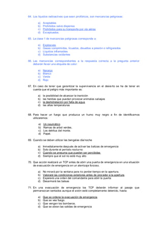 64. Los líquidos radioactivos que sean pirofóricos, son mercancías peligrosas:

        a)   Aceptables
        b)   Prohibidos salvo dispensa
        c)   Prohibidos para su transporte por vía aérea
        d)   Exceptuados.

65. La clase 1 de mercancías peligrosas corresponde a:

        a)   Explosivos
        b)   Gases comprimidos, licuados, disueltos a presión o refrig erados
        c)   Líquidos inflamables
        d)   Substancias oxidantes

66. Las mercancías correspondientes a la respuesta correcta a la pregunta anterior
    deberán llevar una etiqueta de color:

        a)   Naranja
        b)   Blanco
        c)   Verde
        d)   Rojo

67. En caso de tener que garantizar la supervivencia en el desie rto se ha de tener en
    cuenta que el peligro más importante es:

        a)   la posibilidad de alcanzar la inanición
        b)   las heridas que puedan provocar animales salvajes
        c)   la deshidratación por falta de agua
        d)   las altas temperaturas


68. Para hac er un fuego que produzca un humo muy negro a fin de identificarnos
    utilizaremos:

        a)   Un neumático
        b)   Ramas de arbol verdes.
        c)   Los detritus del monte.
        d)   Papel.

69. Cuando se deben utilizar las bengalas día/ noche

        a)   Inmediat amente después de activar las balizas de emergencia
        b)   Solo durante el período nocturno
        c)   Cuando se presuma que pueden ser percibidas
        d)   Siempre que el sol no esté muy alto

70. Que acción realizará un TCP antes de abrir una puert a de emergencia en una situación
    de evacuación de emergencia en un aterrizaje forzoso.

        a)   No mirará por la ventana para no perder tiempo en la apertura.
        b)   Valorará las condiciones exteriores antes de proc eder a la apert ura.
        c)   Esperará una orden del comandant e para abrir la puerta
        d)   Desarmará las balsas

71. En una evacuación de emergencia los TCP deberán informar al pasaje que
    permanezcan sentados aunque el avión esté completamente detenido, hasta:

        a)   Que se ordene la evac uación de emergencia.
        b)   Que se vea fuego.
        c)   Que vengan los bomberos.
        d)   Que se abran las salidas de emergencia
 