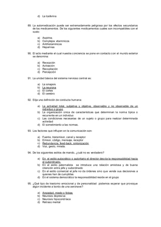 d) La tosferina


89. La automedicación puede ser extremadamente peligrosa por los efectos secundarios
    de los medicamentos. De los siguientes medicamentos cuales son incompatibles con el
    vuelo:

        a)   Aspirina.
        b)   Complejos vitamínicos
        c)   Antihistamínicos
        d)   Heparinas

90. El acto mediante el cual nuestra c onciencia se pone en contacto c on el mundo exterior
    se denomina:

        a)   Recepción
        b)   Activación
        c)   Recopilación
        d)   Percepción

91. La unidad básica del sistema nervioso cent ral es:

        a)   La sinapsis
        b)   La neurona
        c)   El cortex
        d)   El cerebro

92. Elija una definición de conducta humana:

        a) La actividad total, subjetiva y objetiva, observable y no observable de un
           individuo o grupo
        b) La organización única de características que determinan la norma típica o
           recurrente en un individuo
        c) Las condiciones nec esarias de un sujeto o grupo para realizar determinada
           actividad
        d) El sometimiento a las normas.

93. Los factores que influyen en la comunicación son:

        a)   Fuent e, transmisor, canal y receptor
        b)   Emisor, código, mensaje, receptor
        c)   Redundancia, feed-back, sintonización
        d)   Voz, gesto, mirada.

94. De los siguientes estilos de mando, ¿cuál no es verdadero?

        a) En el estilo autocrático o autoritario el director des vía la responsabilidad hacia
           el subordinado.
        b) En el estilo paternalista se introduce una relación amistosa y de buena
           intención entre jefe y subordinado
        c) En el estilo comercial el jefe no da órdenes sino que vende sus decisiones a
           quienes han de cumplirlas
        d) En el sistema democrático la responsabilidad reside en el grupo

95. ¿Qué tipo de trastorno emocional y de personalidad podemos es perar que provoque
    algún incidente a bordo de una aeronave?

        a)   Ansiedad, miedo o fobias
        b)   Neurosis depresiva
        c)   Neurosis hipocondríaca
        d)   Retraso mental
 