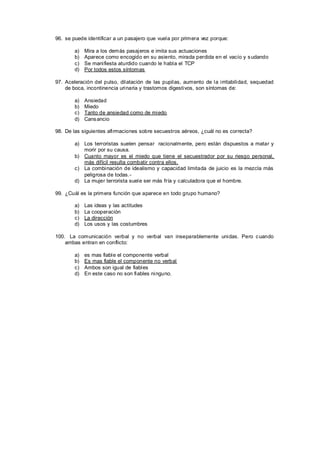 96. se puede identificar a un pasajero que vuela por primera vez porque:

        a)   Mira a los demás pasajeros e imita sus actuaciones
        b)   Aparece como encogido en su asiento, mirada perdida en el vacío y s udando
        c)   Se manifiesta aturdido cuando le habla el TCP
        d)   Por todos estos síntomas

97. Aceleración del pulso, dilatación de las pupilas, aumento de la irritabilidad, sequedad
    de boca, incontinencia urinaria y trastornos digestivos, son síntomas de:

        a)   Ansiedad
        b)   Miedo
        c)   Tanto de ansiedad como de miedo
        d)   Cans ancio

98. De las siguientes afirmaciones sobre secuestros aéreos, ¿cuál no es correcta?

        a) Los terroristas suelen pensar racionalmente, pero están dispuestos a matar y
           morir por su causa.
        b) Cuanto mayor es el miedo que tiene el secuestrador por su riesgo personal,
           más difícil resulta combatir contra ellos.
        c) La combinación de idealismo y capacidad limitada de juicio es la mezcla más
           peligrosa de todas.-
        d) La mujer terrorista suele ser más fría y calculadora que el hombre.

99. ¿Cuál es la primera función que aparece en todo grupo humano?

        a)   Las ideas y las actitudes
        b)   La cooperación
        c)   La dirección
        d)   Los usos y las costumbres

100. La comunicación verbal y no verbal van inseparablemente unidas. Pero c uando
    ambas entran en conflicto:

        a)   es mas fiable el componente verbal
        b)   Es mas fiable el componente no verbal
        c)   Ambos son igual de fiables
        d)   En este caso no son fiables ninguno.
 