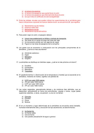 a)   el número de asient os
        b)   el número de pasajeros que puede llevar el avión
        c)   el número de pasajeros que efectivamente lleva el avión
        d)   los que indica el certificado de aeronavegabilidad

14. Entre las señales visuales que pueden utilizar los supervivientes de un accidente para
    hacer indicaciones a quienes los buscan desde el aire, se encuent ra la V, que significa:

        a)   Necesitamos ayuda médica
        b)   Estamos todos bien
        c)   Necesitamos ayuda
        d)   Necesitamos ayuda alimenticia

15. Para poder viajar en avión, el pasajero deberá:

        a)   Llevar inexcusablement e un billete o contrato de transporte
        b)   Ser titular de un recibo de pago del coste del viaje
        c)   Un documento emitido por una agencia de viajes
        d)   Figurar en las listas de pasajeros de la compañía

16. Los gases que se enumeran a continuación son los principales componentes de la
    atmósfera, ¿cuál es el más abundante?

        a)   Anhídrido carbónico
        b)   Argón
        c)   Nitrógeno
        d)   Oxígeno

17. La atmós fera se distribuye en distintas capas, ¿cuál es la más próxima a la tierra?

        a)   Exosfera
        b)   Estratosfera
        c)   Mesosfera
        d)   Troposfera

18. El ‘gradiente térmico’ o disminución de la temperatura a medida que s e asciende en la
    atmósfera, midiendo en metros, significa una pérdida de:

        a)   6,5ºC por cada 1000 metros
        b)   2ºC por cada 1000 metros
        c)   6,5ºF por cada 1000 metros
        d)   2ºF por cada 1000 metros

19. Las nubes separadas, generalmente densas y de contornos bien definidos, que se
    desarrollan verticalmente en forma de promontorios, cúpulas o torres, cuyas partes
    superiores salientes, a veces, se parecen a una col, se llaman:

        a)   Cúmulos
        b)   Estratos
        c)   Cirros
        d)   Nimbos

20. Si en un moment o y lugar determinado de la atmósfera se encuentra airee inestable,
    humedad relativamente alta y una acción de tipo ascensional, se está formando:

        a)   Un frente frío
        b)   Un frente cálido
        c)   Una tormenta
        d)   Una posible precipit ación de agua o granizo
 