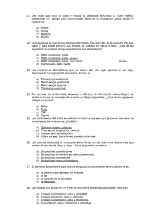 21. Una nube que toc a el suelo y reduce la visibilidad horiz ontal a 1.050 metros,
    significando un peligro para determinadas fases de la navegación aérea, recibe el
    nombre de

        a)   Niebla
        b)   Smog
        c)   Nieblina
        d)   Bruma

22. La turbulencia es uno de los peligros potenciales más gran des de la aviación. Por esa
    razón y para poder prevenir sus efectos se clasifica en varios niveles, ¿cuál de las
    siguientes respuestas recoge exactament e esa clasificación?

        a)   Débil, moderada, fuerte
        b)   Débil, moderada, fuerte, severa
        c)   Débil, moderada, fuerte, muy fuerte                              xxxxxx
        d)   Inapreciable, débil, fuerte

23. Las condiciones atmos féricas que se suelen dar, por regla general en un lugar
    determinado de la geografía de la tierra, forman la:

        a)   Climatología estacional
        b)   Meteorología estacional
        c)   Meteorología regional
        d)   Climatología regional

24. Por razones de uniformidad, brevedad y efic acia, la información met eorológica se
    facilita en forma de mensajes de acuerdo a códigos especiales. ¿Cuál de los siguient es
    códigos no existe?

        a) Metar
        b) Parte
        c) TAF
        d) Sigmet
25. Los movimientos del avión se realizan en torno a tres ejes que produc en tres tipos de
    movimientos en la aeronave, ¿Cuáles?

        a)   Guiñada, alabeo, cabeceo
        b)   Trans versal, longitudinal, vertical
        c)   A vance, giro, estabilización
        d)   Sobre los ejes, fuera de eje, paralelo a los ejes

26. Los aviones dedicados al transporte aéreo llevan en las alas unos disposi tivos que
    reciben el nombre de ‘flaps’ y ‘slats’. Estos se pueden considerar:

        a)   Dispositivos   sustentadores
        b)   Dispositivos   de frenado en vuelo (aerofrenos)
        c)   Dispositivos   orientadores
        d)   Dispositivos   hipersustentadores

27. El elemento fundament al para que se produzca la sustentación de una aeronave es:

        a)   la potencia que generan los motores
        b)   el ala
        c)   el conjunt o de la aeronave
        d)   la velocidad

28. Las fuerzas que actúan en un avión de una forma combinada para poder volar son:

        a)   Empuje, sustentación, peso y velocidad
        b)   Empuje, elevaci ón, peso y velocidad
        c)   Empuje, sustentación, peso y resistencia
        d)   Sustentación, peso, resistencia y velocidad
 
