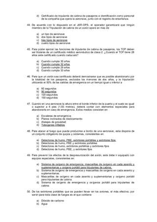 d) Certificado de tripulante de cabina de pasajeros e identificación como personal
           de la compañía que opera la aeronave, junto con el registro de enseñanza.

44. De acuerdo c on lo dispuesto en el JAR -OPS, el operador garantizará que ningún
    miembro de la Tripulación de cabina de un avión opere en mas de

        a)   un tipo de aeronave
        b)   dos tipos de aeronave
        c)   tres tipos de aeronave
        d)   cuatro tipos de aeronave

45. Para poder ejercer las funciones de tripulante de cabina de pasajeros, los TCP deben
    ser titulares de un c ertificado médico aeronáutico de clas e 2. ¿Cuando el TCP tiene 28
    años este certific ado cuando caduc ará?

        a)   Cuando cumpla    30 años
        b)   Cuando cumpla    32 años
        c)   Cuando cumpla    29 años
        d)   Cuando cumpla    33 años

46. Para que un avión s ea certificado deberá demostrarse que es posible abandonarlo por
    la totalidad de los pasajeros, excluidos los menores de dos años, y la t ripulación
    utilizando el 50% de las salidas de emergencia en un tiempo igual o inferior a

        a)   60 segundos
        b)   90 segundos
        c)   120 segundos
        d)   150 segundos

47. Cuando en una aeronave la altura entre el borde inferior de la puert a y el suelo es igual
    o superior a 6 pies (1,83 metros), deberá contar con elementos especiales para
    abandonarla en caso de emergencia. Estos medios consisten en:

        a)   Escaleras de emergencia
        b)   Planos inclinados de deslizamiento
        c)   Atalajes de gravedad
        d)   Toboganes inflables

48. Para atacar al fuego que pueda producirse a bordo de una aeronave, esta dispone de
    un conjunto obligatorio de quipos y sistemas, consistentes en:

        a)   Detectores   de humo,   PBE, extintores port átiles y extintores fijos
        b)   Detectores   de humo,   PBE y extintores portátiles
        c)   Detectores   de humo,   extintores portátiles y extintores fijos
        d)   Detectores   de humo,   PBE, y extintores fijos

49. Para prevenir los efectos de la despresurización del avión, este debe ir equipado con
    equipos especiales, consistentes en:

        a) Sistema de oxígeno de emergencia, mascarillas de oxígeno en cada asiento y
           suplementarias y oxígeno portátil para tripulantes de cabina.
        b) Sistema de ox ígeno de emergencia y mascarillas de oxígeno en cada asient o y
           suplementarias.
        c) Mascarillas de oxígeno en c ada asiento y suplementarias y oxígeno port átil
           para tripulantes de cabina.
        d) Sistema de oxígeno de emergencia y ox ígenos portátil para tripulantes de
           cabina.

50. De los extintores portátiles que se pueden llevar en los aviones, el más efectivo, por
    servir para toda clase de fuegos es el que contiene:

        a) Dióxido de carbono
        b) Agua
 