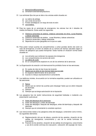 c) Bromoclorodifluoromet ano
        d) Dimetilaminofenildimetilpirazolona

51. Los extintores fijos de que se dota a los aviones están situados en:

        a)   La cabina de pilotaje
        b)   Las zonas de servicio
        c)   Puntos estratégicos a lo largo de todo el avión
        d)   Los lavabos.

52. Para los casos de un amerizaje de eme rgencia, los aviones han de ir dotados de
    medios de flotación. Estos serán los siguientes:

        a) Chalecos salvavidas de adult os, chalecos salvavidas de niños, cunas flotantes
           y balsas salvavidas
        b) Chalecos salvavidas de adultos, cunas flot antes y balsas salvavid as
        c) Chalecos salvavidas y balsas salvavidas
        d) Depende de la zona geográfica en la que se vuele.


53. Para poder romper puertas de compartimentos o cort ar paneles dentro del avión en
    caso de emergencia, el avión irá dotado de un número de hachas calculado según el
    número de pasajeros que pueda transportar. Estas hachas en situación normal están
    situadas en:

        a)   Los armarios que contienen los equipos de emergencia
        b)   Los compartimentos de servicio del avión
        c)   La cabina de vuelo
        d)   En un compartimento especial en uno de los extremos de la aeronave.

54. La Organización de aviación civil internacional ha prohibido fumar en las aeronaves:

        a)   En vuelos de más de tres horas de duración
        b)   Desde que se entra en las mismas hasta que se sale
        c)   En espacios determinados de la aeronave
        d)   Cuando lo indique expresamente el comandante

55. Los teléfonos móviles, de ac uerdo con la normativa española, pueden ser utilizados en
    las aeronaves:

        a) Nunc a
        b) Desde que se cierran las puertas para despegar hasta que se abren después
           de aterrizaje.
        c) Siempre
        d) Siempre que se tenga autorización de la tripulación

56. Los pasajeros han de recibir instrucciones de seguridad habladas o mediante una
    presentación audiovisual:

        a) Antes del despegue de la aeronave
        b) Antes del despegue y antes del aterrizaje
        c) Antes del despegue, después del despegue, antes del aterrizaje y después del
           aterrizaje.
        d) Siempre que el comandante lo considere oportuno

57. Las instrucciones dadas a los pasajeros antes del despegue, contendrán como mínimo,
    los siguientes elementos:

        a) Reglamentación del uso de tabaco, posición de los asientos, situación de las
           salidas de emergencia, conocimiento y uso de la senda luminosa de
           evacuación.
        b) Posición de los asientos, situación de las salidas de emergencia, conoc imiento
           y uso de la senda luminosa de evacuación, colocación del equipaje de mano,
 
